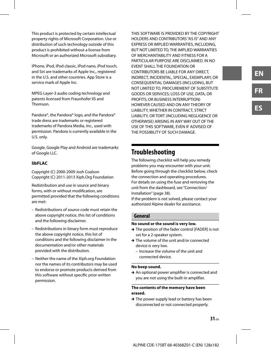 31-ENALPINE CDE-175BT 68-40368Z01-C (EN) 128x182ENFRESThis product is protected by certain intellectual property rights of Microsoft Corporation. Use or distribution of such technology outside of this product is prohibited without a license from Microsoft or an authorized Microsoft subsidiary.iPhone, iPod, iPod classic, iPod nano, iPod touch, and Siri are trademarks of Apple Inc., registered in the U.S. and other countries. App Store is a service mark of Apple Inc.MPEG Layer-3 audio coding technology and patents licensed from Fraunhofer IIS and Thomson.Pandora®, the Pandora® logo, and the Pandora® trade dress are trademarks or registered trademarks of Pandora Media, Inc., used with permission. Pandora is currently available in the U.S. only.Google, Google Play and Android are trademarks of Google LLC.libFLACCopyright (C) 2000-2009 Josh CoalsonCopyright (C) 2011-2013 Xiph.Org FoundationRedistribution and use in source and binary forms, with or without modification, are permitted provided that the following conditions are met:– Redistributions of source code must retain the above copyright notice, this list of conditions and the following disclaimer.– Redistributions in binary form must reproduce the above copyright notice, this list of conditions and the following disclaimer in the documentation and/or other materials provided with the distribution.– Neither the name of the Xiph.org Foundation nor the names of its contributors may be used to endorse or promote products derived from this software without specific prior written permission.THIS SOFTWARE IS PROVIDED BY THE COPYRIGHT HOLDERS AND CONTRIBUTORS “AS IS” AND ANY EXPRESS OR IMPLIED WARRANTIES, INCLUDING, BUT NOT LIMITED TO, THE IMPLIED WARRANTIES OF MERCHANTABILITY AND FITNESS FOR A PARTICULAR PURPOSE ARE DISCLAIMED. IN NO EVENT SHALL THE FOUNDATION OR CONTRIBUTORS BE LIABLE FOR ANY DIRECT, INDIRECT, INCIDENTAL, SPECIAL, EXEMPLARY, OR CONSEQUENTIAL DAMAGES (INCLUDING, BUT NOT LIMITED TO, PROCUREMENT OF SUBSTITUTE GOODS OR SERVICES; LOSS OF USE, DATA, OR PROFITS; OR BUSINESS INTERRUPTION) HOWEVER CAUSED AND ON ANY THEORY OF LIABILITY, WHETHER IN CONTRACT, STRICT LIABILITY, OR TORT (INCLUDING NEGLIGENCE OR OTHERWISE) ARISING IN ANY WAY OUT OF THE USE OF THIS SOFTWARE, EVEN IF ADVISED OF THE POSSIBILITY OF SUCH DAMAGE.TroubleshootingThe following checklist will help you remedy problems you may encounter with your unit.Before going through the checklist below, check the connection and operating procedures.For details on using the fuse and removing the unit from the dashboard, see “Connection/Installation” (page38).If the problem is not solved, please contact your authorized Alpine dealer for assistance.GeneralNo sound or the sound is very low.  The position of the fader control [FADER] is not set for a 2-speaker system.  The volume of the unit and/or connected device is very low.– Increase the volume of the unit and connected device.No beep sound.  An optional power amplifier is connected and you are not using the built-in amplifier.The contents of the memory have been erased.  The power supply lead or battery has been disconnected or not connected properly.