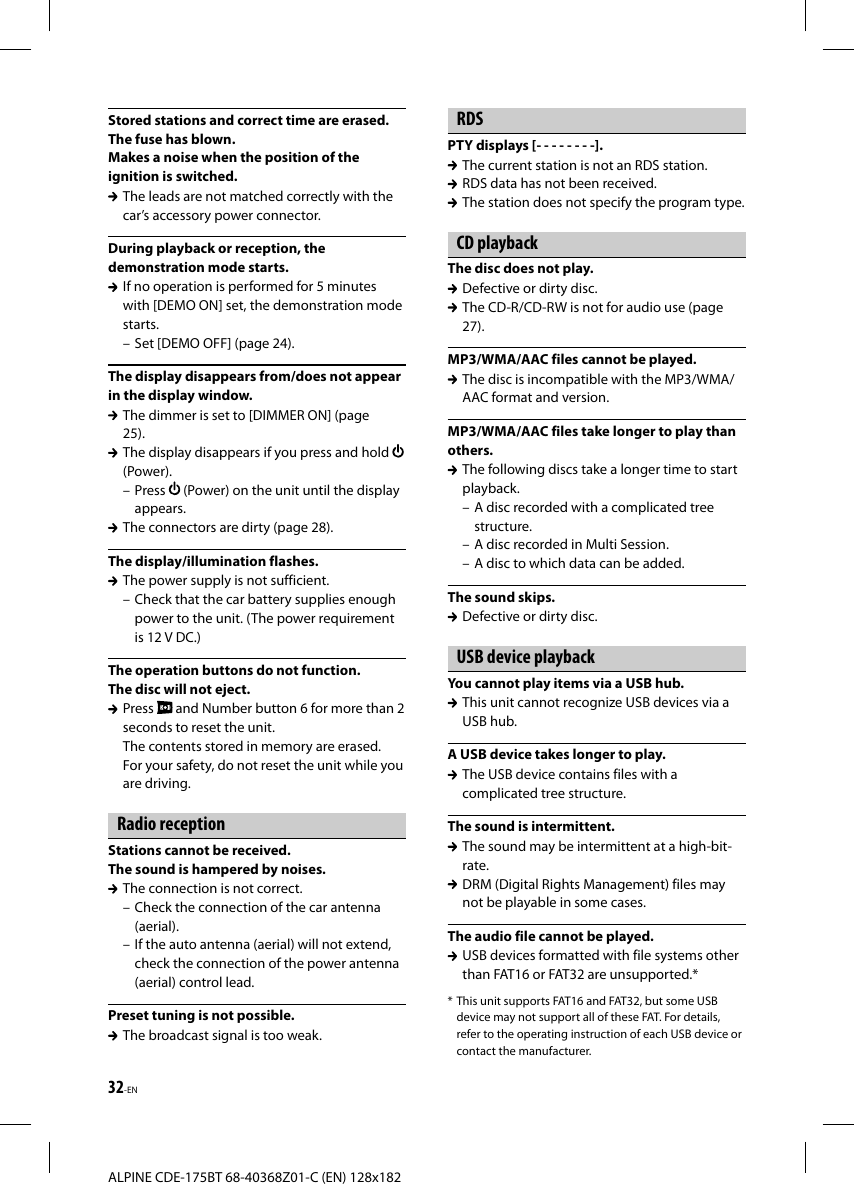 32-ENALPINE CDE-175BT 68-40368Z01-C (EN) 128x182Stored stations and correct time are erased.The fuse has blown.Makes a noise when the position of the ignition is switched.  The leads are not matched correctly with the car’s accessory power connector.During playback or reception, the demonstration mode starts.  If no operation is performed for 5 minutes with [DEMO ON] set, the demonstration mode starts.– Set [DEMO OFF] (page 24).The display disappears from/does not appear in the display window.  The dimmer is set to [DIMMER ON] (page 25).  The display disappears if you press and hold (Power).– Press   (Power) on the unit until the display appears.  The connectors are dirty (page 28).The display/illumination flashes.  The power supply is not sufficient.– Check that the car battery supplies enough power to the unit. (The power requirement is 12 V DC.)The operation buttons do not function.The disc will not eject. Press   and Number button 6 for more than 2 seconds to reset the unit.The contents stored in memory are erased.For your safety, do not reset the unit while you are driving.Radio receptionStations cannot be received.The sound is hampered by noises.  The connection is not correct.– Check the connection of the car antenna (aerial).– If the auto antenna (aerial) will not extend, check the connection of the power antenna (aerial) control lead.Preset tuning is not possible.  The broadcast signal is too weak.RDSPTY displays [- - - - - - - -].  The current station is not an RDS station.  RDS data has not been received.  The station does not specify the program type.CD playbackThe disc does not play.  Defective or dirty disc.  The CD-R/CD-RW is not for audio use (page 27).MP3/WMA/AAC files cannot be played.  The disc is incompatible with the MP3/WMA/AAC format and version.MP3/WMA/AAC files take longer to play than others.  The following discs take a longer time to start playback.– A disc recorded with a complicated tree structure.– A disc recorded in Multi Session.– A disc to which data can be added.The sound skips.  Defective or dirty disc.USB device playbackYou cannot play items via a USB hub.  This unit cannot recognize USB devices via a USB hub.A USB device takes longer to play.  The USB device contains files with a complicated tree structure.The sound is intermittent.  The sound may be intermittent at a high-bit-rate.  DRM (Digital Rights Management) files may not be playable in some cases.The audio file cannot be played.  USB devices formatted with file systems other than FAT16 or FAT32 are unsupported.** This unit supports FAT16 and FAT32, but some USB device may not support all of these FAT. For details, refer to the operating instruction of each USB device or contact the manufacturer.