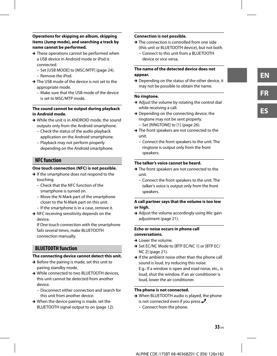 33-ENALPINE CDE-175BT 68-40368Z01-C (EN) 128x182ENFRESOperations for skipping an album, skipping items (Jump mode), and searching a track by name cannot be performed.  These operations cannot be performed when a USB device in Android mode or iPod is connected.– Set [USB MODE] to [MSC/MTP] (page 24).– Remove the iPod.  The USB mode of the device is not set to the appropriate mode.– Make sure that the USB mode of the device is set to MSC/MTP mode.The sound cannot be output during playback in Android mode.  While the unit is in ANDROID mode, the sound outputs only from the Android smartphone.– Check the status of the audio playback application on the Android smartphone.– Playback may not perform properly depending on the Android smartphone.NFC functionOne touch connection (NFC) is not possible.  If the smartphone does not respond to the touching.– Check that the NFC function of the smartphone is turned on.– Move the N-Mark part of the smartphone closer to the N-Mark part on this unit.– If the smartphone is in a case, remove it.  NFC receiving sensitivity depends on the device.If One touch connection with the smartphone fails several times, make BLUETOOTH connection manually.BLUETOOTH functionThe connecting device cannot detect this unit.  Before the pairing is made, set this unit to pairing standby mode.  While connected to two BLUETOOTH devices, this unit cannot be detected from another device.– Disconnect either connection and search for this unit from another device.  When the device pairing is made, set the BLUETOOTH signal output to on (page 12).Connection is not possible.  The connection is controlled from one side (this unit or BLUETOOTH device), but not both.– Connect to this unit from a BLUETOOTH device or vice versa.The name of the detected device does not appear.  Depending on the status of the other device, it may not be possible to obtain the name.No ringtone.  Adjust the volume by rotating the control dial while receiving a call.  Depending on the connecting device, the ringtone may not be sent properly.– Set [RINGTONE] to [1] (page 26).  The front speakers are not connected to the unit.– Connect the front speakers to the unit. The ringtone is output only from the front speakers.The talker’s voice cannot be heard.  The front speakers are not connected to the unit.– Connect the front speakers to the unit. The talker’s voice is output only from the front speakers.A call partner says that the volume is too low or high.  Adjust the volume accordingly using Mic gain adjustment (page 21).Echo or noise occurs in phone call conversations.  Lower the volume.  Set EC/NC Mode to [BTP EC/NC 1] or [BTP EC/NC 2] (page 21).  If the ambient noise other than the phone call sound is loud, try reducing this noise.E.g.: If a window is open and road noise, etc., is loud, shut the window. If an air conditioner is loud, lower the air conditioner.The phone is not connected.  When BLUETOOTH audio is played, the phone is not connected even if you press  . – Connect from the phone.