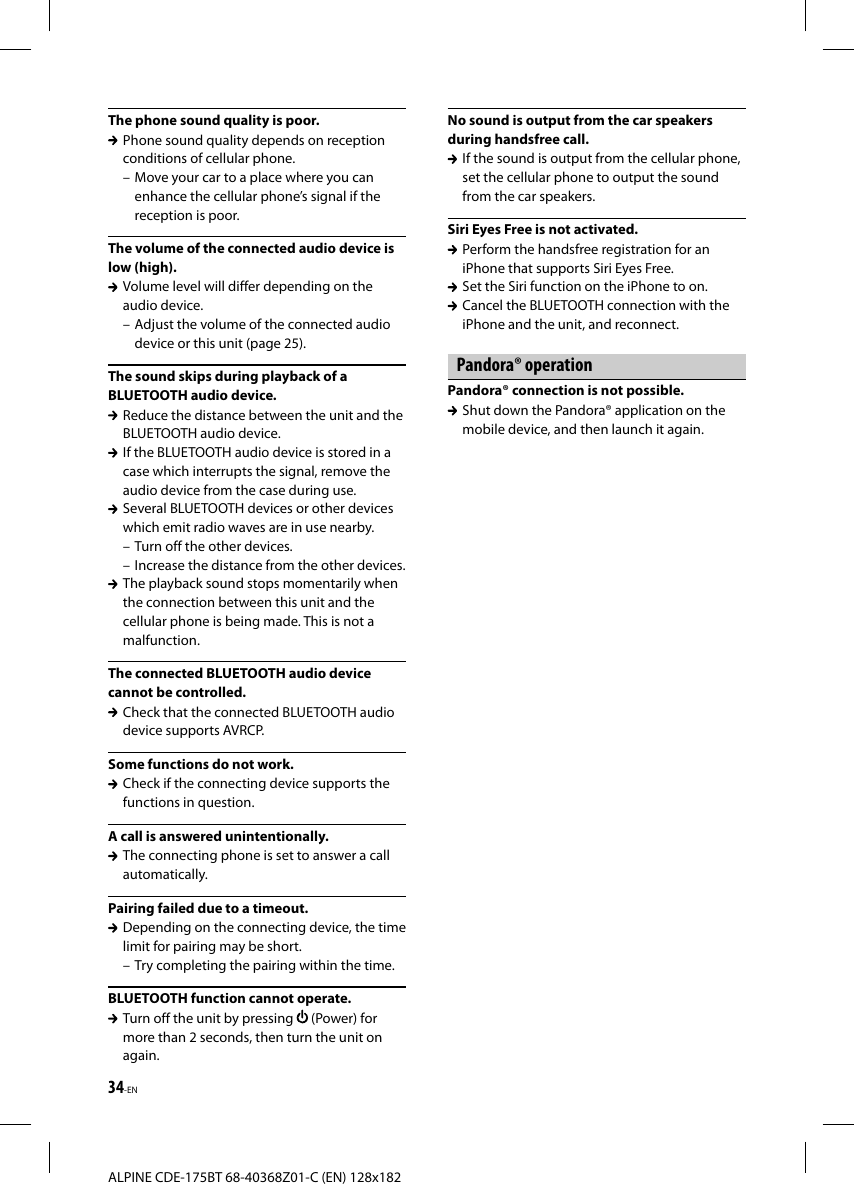 34-ENALPINE CDE-175BT 68-40368Z01-C (EN) 128x182The phone sound quality is poor.  Phone sound quality depends on reception conditions of cellular phone. – Move your car to a place where you can enhance the cellular phone’s signal if the reception is poor.The volume of the connected audio device is low (high).  Volume level will differ depending on the audio device.– Adjust the volume of the connected audio device or this unit (page 25).The sound skips during playback of a BLUETOOTH audio device.  Reduce the distance between the unit and the BLUETOOTH audio device.  If the BLUETOOTH audio device is stored in a case which interrupts the signal, remove the audio device from the case during use.  Several BLUETOOTH devices or other devices which emit radio waves are in use nearby.– Turn off the other devices.– Increase the distance from the other devices.  The playback sound stops momentarily when the connection between this unit and the cellular phone is being made. This is not a malfunction.The connected BLUETOOTH audio device cannot be controlled.  Check that the connected BLUETOOTH audio device supports AVRCP.Some functions do not work.  Check if the connecting device supports the functions in question.A call is answered unintentionally.  The connecting phone is set to answer a call automatically.Pairing failed due to a timeout.  Depending on the connecting device, the time limit for pairing may be short.– Try completing the pairing within the time.BLUETOOTH function cannot operate.  Turn off the unit by pressing   (Power) for more than 2 seconds, then turn the unit on again.No sound is output from the car speakers during handsfree call.  If the sound is output from the cellular phone, set the cellular phone to output the sound from the car speakers.Siri Eyes Free is not activated.  Perform the handsfree registration for an iPhone that supports Siri Eyes Free.  Set the Siri function on the iPhone to on.  Cancel the BLUETOOTH connection with the iPhone and the unit, and reconnect.Pandora® operationPandora® connection is not possible.  Shut down the Pandora® application on the mobile device, and then launch it again.