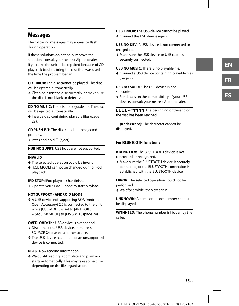 35-ENALPINE CDE-175BT 68-40368Z01-C (EN) 128x182ENFRESMessagesThe following messages may appear or flash during operation.If these solutions do not help improve the situation, consult your nearest Alpine dealer.If you take the unit to be repaired because of CD playback trouble, bring the disc that was used at the time the problem began.CD ERROR: The disc cannot be played. The disc will be ejected automatically.  Clean or insert the disc correctly, or make sure the disc is not blank or defective.CD NO MUSIC: There is no playable file. The disc will be ejected automatically.  Insert a disc containing playable files (page 29).CD PUSH EJT: The disc could not be ejected properly.  Press and hold   (eject).HUB NO SUPRT: USB hubs are not supported.INVALID  The selected operation could be invalid.  [USB MODE] cannot be changed during iPod playback.IPD STOP: iPod playback has finished.  Operate your iPod/iPhone to start playback.NOT SUPPORT - ANDROID MODE  A USB device not supporting AOA (Android Open Accessory) 2.0 is connected to the unit while [USB MODE] is set to [ANDROID]. – Set [USB MODE] to [MSC/MTP] (page 24).OVERLOAD: The USB device is overloaded.  Disconnect the USB device, then press SOURCE   to select another source.   The USB device has a fault, or an unsupported device is connected.READ: Now reading information.  Wait until reading is complete and playback starts automatically. This may take some time depending on the file organization.USB ERROR: The USB device cannot be played.  Connect the USB device again.USB NO DEV: A USB device is not connected or recognized.  Make sure the USB device or USB cable is securely connected.USB NO MUSIC: There is no playable file.  Connect a USB device containing playable files (page 29).USB NO SUPRT: The USB device is not supported.  For details on the compatibility of your USB device, consult your nearest Alpine dealer. or  : The beginning or the end of the disc has been reached. (underscore): The character cannot be displayed.For BLUETOOTH function:BTA NO DEV: The BLUETOOTH device is not connected or recognized.  Make sure the BLUETOOTH device is securely connected, or the BLUETOOTH connection is established with the BLUETOOTH device.ERROR: The selected operation could not be performed.  Wait for a while, then try again.UNKNOWN: A name or phone number cannot be displayed.WITHHELD: The phone number is hidden by the caller.