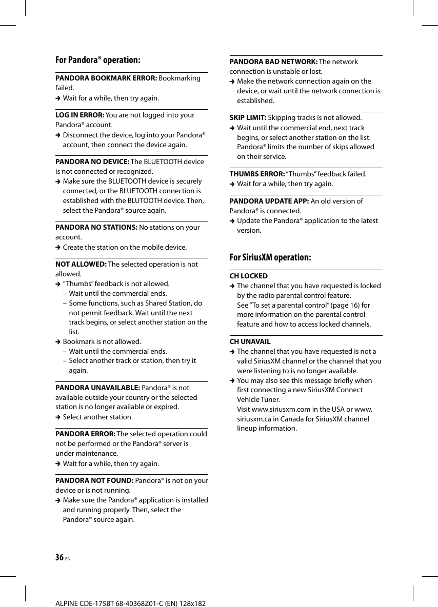 36-ENALPINE CDE-175BT 68-40368Z01-C (EN) 128x182For Pandora® operation:PANDORA BOOKMARK ERROR: Bookmarking failed.  Wait for a while, then try again.LOG IN ERROR: You are not logged into your Pandora® account.  Disconnect the device, log into your Pandora® account, then connect the device again.PANDORA NO DEVICE: The BLUETOOTH device is not connected or recognized.  Make sure the BLUETOOTH device is securely connected, or the BLUETOOTH connection is established with the BLUTOOTH device. Then, select the Pandora® source again.PANDORA NO STATIONS: No stations on your account.  Create the station on the mobile device.NOT ALLOWED: The selected operation is not allowed.  ”Thumbs” feedback is not allowed.– Wait until the commercial ends.– Some functions, such as Shared Station, do not permit feedback. Wait until the next track begins, or select another station on the list.  Bookmark is not allowed.– Wait until the commercial ends.– Select another track or station, then try it again.PANDORA UNAVAILABLE: Pandora® is not available outside your country or the selected station is no longer available or expired.  Select another station.PANDORA ERROR: The selected operation could not be performed or the Pandora® server is under maintenance.  Wait for a while, then try again.PANDORA NOT FOUND: Pandora® is not on your device or is not running.  Make sure the Pandora® application is installed and running properly. Then, select the Pandora® source again.PANDORA BAD NETWORK: The network connection is unstable or lost.  Make the network connection again on the device, or wait until the network connection is established.SKIP LIMIT: Skipping tracks is not allowed.  Wait until the commercial end, next track begins, or select another station on the list. Pandora® limits the number of skips allowed on their service.THUMBS ERROR: “Thumbs” feedback failed.  Wait for a while, then try again.PANDORA UPDATE APP: An old version of Pandora® is connected.  Update the Pandora® application to the latest version.For SiriusXM operation:CH LOCKED  The channel that you have requested is locked by the radio parental control feature.See “To set a parental control” (page16) for more information on the parental control feature and how to access locked channels.CH UNAVAIL  The channel that you have requested is not a valid SiriusXM channel or the channel that you were listening to is no longer available.  You may also see this message briefly when first connecting a new SiriusXM Connect Vehicle Tuner.Visit www.siriusxm.com in the USA or www.siriusxm.ca in Canada for SiriusXM channel lineup information.
