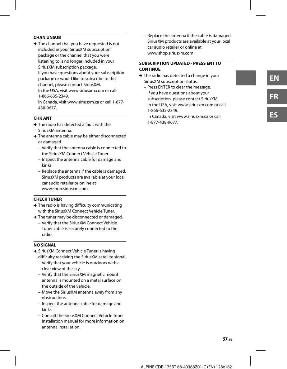 37-ENALPINE CDE-175BT 68-40368Z01-C (EN) 128x182ENFRESCHAN UNSUB  The channel that you have requested is not included in your SiriusXM subscription package or the channel that you were listening to is no longer included in your SiriusXM subscription package.If you have questions about your subscription package or would like to subscribe to this channel, please contact SiriusXM.In the USA, visit www.siriusxm.com or call 1-866-635-2349.In Canada, visit www.siriusxm.ca or call 1-877-438-9677.CHK ANT  The radio has detected a fault with the SiriusXM antenna.  The antenna cable may be either disconnected or damaged.– Verify that the antenna cable is connected to the SiriusXM Connect Vehicle Tuner.– Inspect the antenna cable for damage and kinks.– Replace the antenna if the cable is damaged. SiriusXM products are available at your local car audio retailer or online atwww.shop.siriusxm.comCHECK TUNER  The radio is having difficulty communicating with the SiriusXM Connect Vehicle Tuner.  The tuner may be disconnected or damaged.– Verify that the SiriusXM Connect Vehicle Tuner cable is securely connected to the radio.NO SIGNAL  SiriusXM Connect Vehicle Tuner is having difficulty receiving the SiriusXM satellite signal.– Verify that your vehicle is outdoors with a clear view of the sky.– Verify that the SiriusXM magnetic mount antenna is mounted on a metal surface on the outside of the vehicle.– Move the SiriusXM antenna away from any obstructions.– Inspect the antenna cable for damage and kinks.– Consult the SiriusXM Connect Vehicle Tuner installation manual for more information on antenna installation.– Replace the antenna if the cable is damaged. SiriusXM products are available at your local car audio retailer or online atwww.shop.siriusxm.comSUBSCRIPTION UPDATED - PRESS ENT TO CONTINUE  The radio has detected a change in your SiriusXM subscription status.– Press ENTER to clear the message.If you have questions about your subscription, please contact SiriusXM.In the USA, visit www.siriusxm.com or call 1-866-635-2349.In Canada, visit www.siriusxm.ca or call 1-877-438-9677.