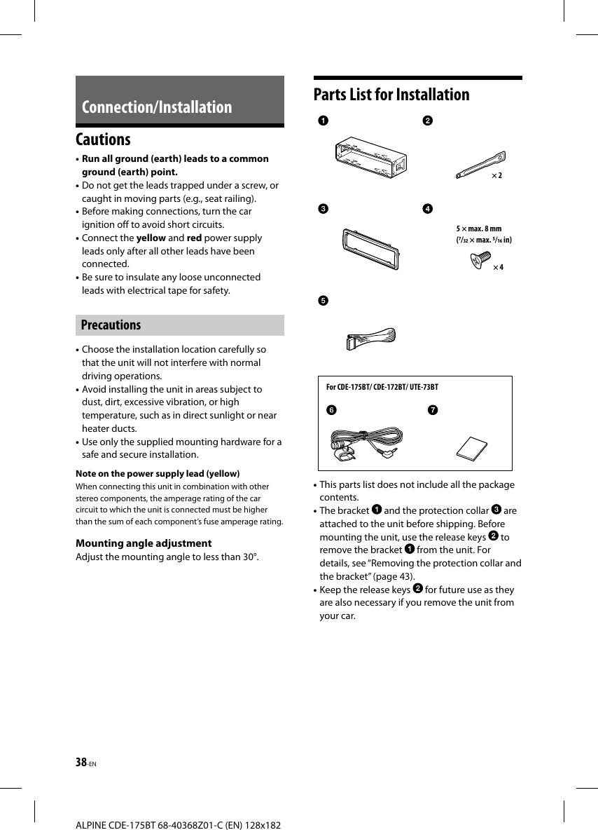 38-ENALPINE CDE-175BT 68-40368Z01-C (EN) 128x182 Connection/InstallationCautions• Run all ground (earth) leads to a common ground (earth) point.• Do not get the leads trapped under a screw, or caught in moving parts (e.g., seat railing).• Before making connections, turn the car ignition off to avoid short circuits.• Connect the yellow and red power supply leads only after all other leads have been connected.• Be sure to insulate any loose unconnected leads with electrical tape for safety.Precautions• Choose the installation location carefully so that the unit will not interfere with normal driving operations.• Avoid installing the unit in areas subject todust, dirt, excessive vibration, or high temperature, such as in direct sunlight or near heater ducts.• Use only the supplied mounting hardware for a safe and secure installation.Note on the power supply lead (yellow)When connecting this unit in combination with other stereo components, the amperage rating of the car circuit to which the unit is connected must be higher than the sum of each component’s fuse amperage rating.Mounting angle adjustmentAdjust the mounting angle to less than 30°.Parts List for InstallationFor CDE-175BT/ CDE-172BT/ UTE-73BT× 25 × max. 8 mm(/ × max. / in)× 4• This parts list does not include all the package contents.• The bracket   and the protection collar   are attached to the unit before shipping. Before mounting the unit, use the release keys   toremove the bracket   from the unit. For details, see “Removing the protection collar and the bracket” (page43).• Keep the release keys   for future use as they are also necessary if you remove the unit from your car.