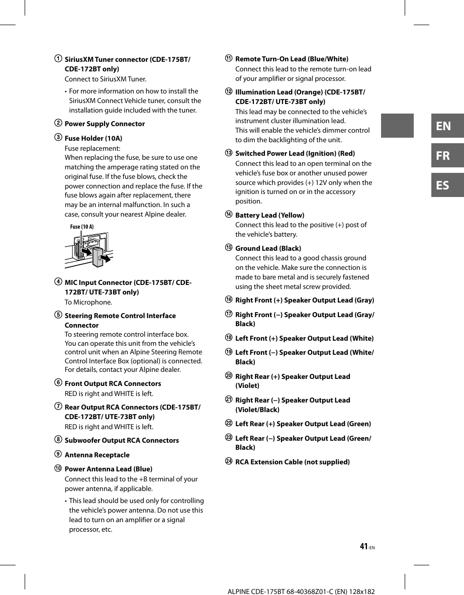 41-ENALPINE CDE-175BT 68-40368Z01-C (EN) 128x182ENFRES  SiriusXM Tuner connector (CDE-175BT/ CDE-172BT only)Connect to SiriusXM Tuner.• For more information on how to install the SiriusXM Connect Vehicle tuner, consult the installation guide included with the tuner.  Power Supply Connector  Fuse Holder (10A)Fuse replacement: When replacing the fuse, be sure to use one matching the amperage rating stated on the original fuse. If the fuse blows, check the power connection and replace the fuse. If the fuse blows again after replacement, there may be an internal malfunction. In such a case, consult your nearest Alpine dealer.Fuse (10 A)  MIC Input Connector (CDE-175BT/ CDE-172BT/ UTE-73BT only)To Microphone.  Steering Remote Control Interface ConnectorTo steering remote control interface box. You can operate this unit from the vehicle’s control unit when an Alpine Steering Remote Control Interface Box (optional) is connected. For details, contact your Alpine dealer.  Front Output RCA ConnectorsRED is right and WHITE is left.  Rear Output RCA Connectors (CDE-175BT/ CDE-172BT/ UTE-73BT only)RED is right and WHITE is left.  Subwoofer Output RCA Connectors Antenna Receptacle  Power Antenna Lead (Blue)Connect this lead to the +B terminal of your power antenna, if applicable.• This lead should be used only for controlling the vehicle’s power antenna. Do not use this lead to turn on an amplifier or a signal processor, etc.  Remote Turn-On Lead (Blue/White)Connect this lead to the remote turn-on lead of your amplifier or signal processor.  Illumination Lead (Orange) (CDE-175BT/ CDE-172BT/ UTE-73BT only)This lead may be connected to the vehicle’s instrument cluster illumination lead.This will enable the vehicle’s dimmer control to dim the backlighting of the unit.  Switched Power Lead (Ignition) (Red)Connect this lead to an open terminal on the vehicle’s fuse box or another unused power source which provides (+) 12V only when the ignition is turned on or in the accessory position.  Battery Lead (Yellow)Connect this lead to the positive (+) post of the vehicle’s battery.  Ground Lead (Black)Connect this lead to a good chassis ground on the vehicle. Make sure the connection is made to bare metal and is securely fastened using the sheet metal screw provided.  Right Front (+) Speaker Output Lead (Gray)  Right Front (−) Speaker Output Lead (Gray/Black)  Left Front (+) Speaker Output Lead (White)  Left Front (−) Speaker Output Lead (White/Black)  Right Rear (+) Speaker Output Lead (Violet)  Right Rear (−) Speaker Output Lead (Violet/Black)  Left Rear (+) Speaker Output Lead (Green)  Left Rear (−) Speaker Output Lead (Green/Black)  RCA Extension Cable (not supplied)
