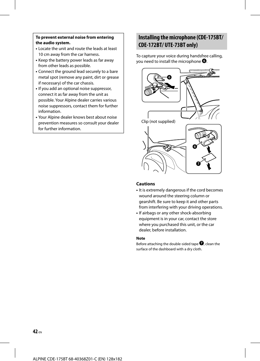 42-ENALPINE CDE-175BT 68-40368Z01-C (EN) 128x182To prevent external noise from entering the audio system.• Locate the unit and route the leads at least 10 cm away from the car harness.• Keep the battery power leads as far away from other leads as possible.• Connect the ground lead securely to a bare metal spot (remove any paint, dirt or grease if necessary) of the car chassis.• If you add an optional noise suppressor, connect it as far away from the unit as possible. Your Alpine dealer carries various noise suppressors, contact them for further information.• Your Alpine dealer knows best about noise prevention measures so consult your dealer for further information. Installing the microphone (CDE-175BT/ CDE-172BT/ UTE-73BT only)To capture your voice during handsfree calling, you need to install the microphone  .Clip (not supplied)Cautions• It is extremely dangerous if the cord becomes wound around the steering column or gearshift. Be sure to keep it and other parts from interfering with your driving operations.• If airbags or any other shock-absorbing equipment is in your car, contact the store where you purchased this unit, or the car dealer, before installation.NoteBefore attaching the double-sided tape  , clean the surface of the dashboard with a dry cloth.