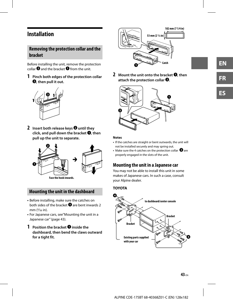 43-ENALPINE CDE-175BT 68-40368Z01-C (EN) 128x182ENFRESInstallation Removing the protection collar and the bracketBefore installing the unit, remove the protection collar   and the bracket   from the unit.1  Pinch both edges of the protection collar , then pull it out.2  Insert both release keys   until they click, and pull down the bracket  , then pull up the unit to separate.Face the hook inwards.Mounting the unit in the dashboard• Before installing, make sure the catches on both sides of the bracket   are bent inwards 2 mm (/ in).• For Japanese cars, see”Mounting the unit in a Japanese car” (page43).1  Position the bracket   inside the dashboard, then bend the claws outward for a tight fit.182 mm (7 1/4 in)53 mm (2 / in)Catch2  Mount the unit onto the bracket  , then attach the protection collar  .Notes•  If the catches are straight or bent outwards, the unit will not be installed securely and may spring out.•  Make sure the 4 catches on the protection collar    are properly engaged in the slots of the unit. Mounting the unit in a Japanese carYou may not be able to install this unit in some makes of Japanese cars. In such a case, consult your Alpine dealer.TOYOTAto dashboard/center consoleBracketBracketExisting parts supplied with your car