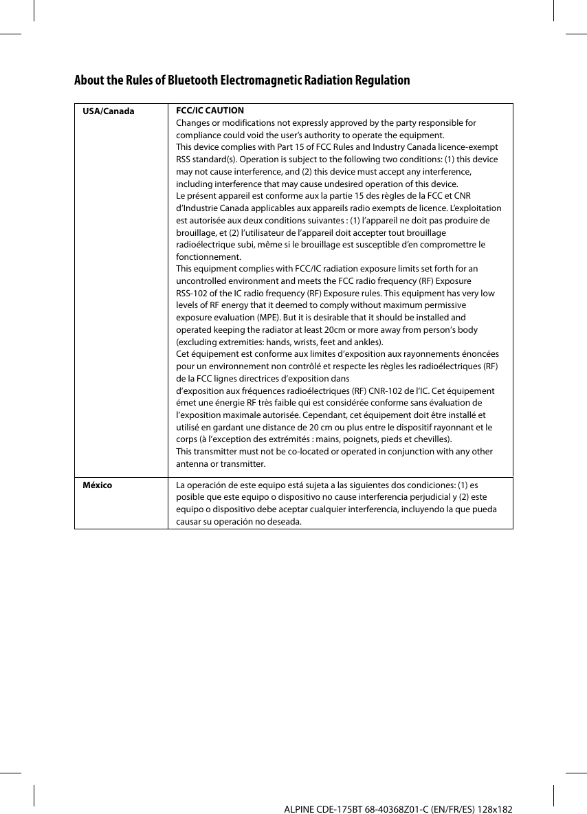 ALPINE CDE-175BT 68-40368Z01-C (EN/FR/ES) 128x182About the Rules of Bluetooth Electromagnetic Radiation RegulationUSA/Canada FCC/IC CAUTIONChanges or modifications not expressly approved by the party responsible for compliance could void the user’s authority to operate the equipment.This device complies with Part 15 of FCC Rules and Industry Canada licence-exempt RSS standard(s). Operation is subject to the following two conditions: (1) this device may not cause interference, and (2) this device must accept any interference, including interference that may cause undesired operation of this device.Le présent appareil est conforme aux la partie 15 des règles de la FCC et CNR d’Industrie Canada applicables aux appareils radio exempts de licence. L’exploitation est autorisée aux deux conditions suivantes : (1) l’appareil ne doit pas produire de brouillage, et (2) l’utilisateur de l’appareil doit accepter tout brouillage radioélectrique subi, même si le brouillage est susceptible d’en compromettre le fonctionnement.This equipment complies with FCC/IC radiation exposure limits set forth for an uncontrolled environment and meets the FCC radio frequency (RF) Exposure RSS-102 of the IC radio frequency (RF) Exposure rules. This equipment has very low levels of RF energy that it deemed to comply without maximum permissive exposure evaluation (MPE). But it is desirable that it should be installed and operated keeping the radiator at least 20cm or more away from person’s body (excluding extremities: hands, wrists, feet and ankles). Cet équipement est conforme aux limites d’exposition aux rayonnements énoncées pour un environnement non contrôlé et respecte les règles les radioélectriques (RF) de la FCC lignes directrices d’exposition dansd’exposition aux fréquences radioélectriques (RF) CNR-102 de l’IC. Cet équipement émet une énergie RF très faible qui est considérée conforme sans évaluation de l’exposition maximale autorisée. Cependant, cet équipement doit être installé et utilisé en gardant une distance de 20 cm ou plus entre le dispositif rayonnant et le corps (à l’exception des extrémités : mains, poignets, pieds et chevilles).This transmitter must not be co-located or operated in conjunction with any other antenna or transmitter.México La operación de este equipo está sujeta a las siguientes dos condiciones: (1) es posible que este equipo o dispositivo no cause interferencia perjudicial y (2) este equipo o dispositivo debe aceptar cualquier interferencia, incluyendo la que pueda causar su operación no deseada.