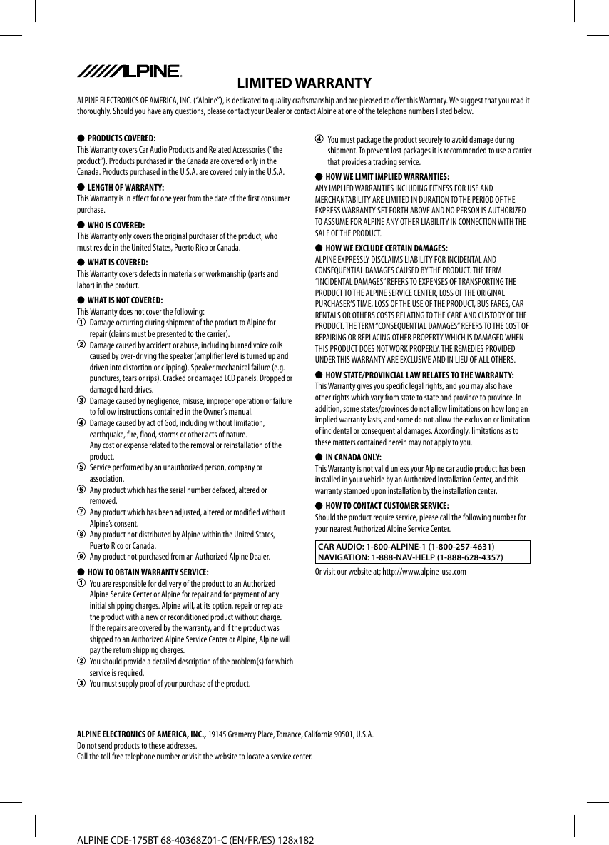 ALPINE CDE-175BT 68-40368Z01-C (EN/FR/ES) 128x182 PRODUCTS COVERED:This Warranty covers Car Audio Products and Related Accessories (“the product”). Products purchased in the Canada are covered only in the Canada. Products purchased in the U.S.A. are covered only in the U.S.A. LENGTH OF WARRANTY:This Warranty is in effect for one year from the date of the first consumer purchase.  WHO IS COVERED:This Warranty only covers the original purchaser of the product, who must reside in the United States, Puerto Rico or Canada.  WHAT IS COVERED:This Warranty covers defects in materials or workmanship (parts and labor) in the product.  WHAT IS NOT COVERED:This Warranty does not cover the following:  Damage occurring during shipment of the product to Alpine for repair (claims must be presented to the carrier).  Damage caused by accident or abuse, including burned voice coils caused by over-driving the speaker (amplifier level is turned up and driven into distortion or clipping). Speaker mechanical failure (e.g. punctures, tears or rips). Cracked or damaged LCD panels. Dropped or damaged hard drives.  Damage caused by negligence, misuse, improper operation or failure to follow instructions contained in the Owner’s manual.  Damage caused by act of God, including without limitation, earthquake, fire, flood, storms or other acts of nature.Any cost or expense related to the removal or reinstallation of the product.  Service performed by an unauthorized person, company or association.  Any product which has the serial number defaced, altered or removed.  Any product which has been adjusted, altered or modified without Alpine’s consent.  Any product not distributed by Alpine within the United States, Puerto Rico or Canada.  Any product not purchased from an Authorized Alpine Dealer.  HOW TO OBTAIN WARRANTY SERVICE:  You are responsible for delivery of the product to an Authorized Alpine Service Center or Alpine for repair and for payment of any initial shipping charges. Alpine will, at its option, repair or replace the product with a new or reconditioned product without charge. If the repairs are covered by the warranty, and if the product was shipped to an Authorized Alpine Service Center or Alpine, Alpine will pay the return shipping charges.  You should provide a detailed description of the problem(s) for which service is required.  You must supply proof of your purchase of the product.  You must package the product securely to avoid damage during shipment. To prevent lost packages it is recommended to use a carrier that provides a tracking service.  HOW WE LIMIT IMPLIED WARRANTIES:ANY IMPLIED WARRANTIES INCLUDING FITNESS FOR USE AND MERCHANTABILITY ARE LIMITED IN DURATION TO THE PERIOD OF THE EXPRESS WARRANTY SET FORTH ABOVE AND NO PERSON IS AUTHORIZED TO ASSUME FOR ALPINE ANY OTHER LIABILITY IN CONNECTION WITH THE SALE OF THE PRODUCT.  HOW WE EXCLUDE CERTAIN DAMAGES:ALPINE EXPRESSLY DISCLAIMS LIABILITY FOR INCIDENTAL AND CONSEQUENTIAL DAMAGES CAUSED BY THE PRODUCT. THE TERM “INCIDENTAL DAMAGES” REFERS TO EXPENSES OF TRANSPORTING THE PRODUCT TO THE ALPINE SERVICE CENTER, LOSS OF THE ORIGINAL PURCHASER’S TIME, LOSS OF THE USE OF THE PRODUCT, BUS FARES, CAR RENTALS OR OTHERS COSTS RELATING TO THE CARE AND CUSTODY OF THE PRODUCT. THE TERM “CONSEQUENTIAL DAMAGES” REFERS TO THE COST OF REPAIRING OR REPLACING OTHER PROPERTY WHICH IS DAMAGED WHEN THIS PRODUCT DOES NOT WORK PROPERLY. THE REMEDIES PROVIDED UNDER THIS WARRANTY ARE EXCLUSIVE AND IN LIEU OF ALL OTHERS.  HOW STATE/PROVINCIAL LAW RELATES TO THE WARRANTY:This Warranty gives you specific legal rights, and you may also have other rights which vary from state to state and province to province. In addition, some states/provinces do not allow limitations on how long an implied warranty lasts, and some do not allow the exclusion or limitation of incidental or consequential damages. Accordingly, limitations as to these matters contained herein may not apply to you.  IN CANADA ONLY:This Warranty is not valid unless your Alpine car audio product has been installed in your vehicle by an Authorized Installation Center, and this warranty stamped upon installation by the installation center.  HOW TO CONTACT CUSTOMER SERVICE:Should the product require service, please call the following number for your nearest Authorized Alpine Service Center.CAR AUDIO: 1-800-ALPINE-1 (1-800-257-4631)NAVIGATION: 1-888-NAV-HELP (1-888-628-4357)Or visit our website at; http://www.alpine-usa.comLIMITED WARRANTYALPINE ELECTRONICS OF AMERICA, INC. (“Alpine”), is dedicated to quality craftsmanship and are pleased to offer this Warranty. We suggest that you read it thoroughly. Should you have any questions, please contact your Dealer or contact Alpine at one of the telephone numbers listed below.ALPINE ELECTRONICS OF AMERICA, INC., 19145 Gramercy Place, Torrance, California 90501, U.S.A.Do not send products to these addresses.Call the toll free telephone number or visit the website to locate a service center.