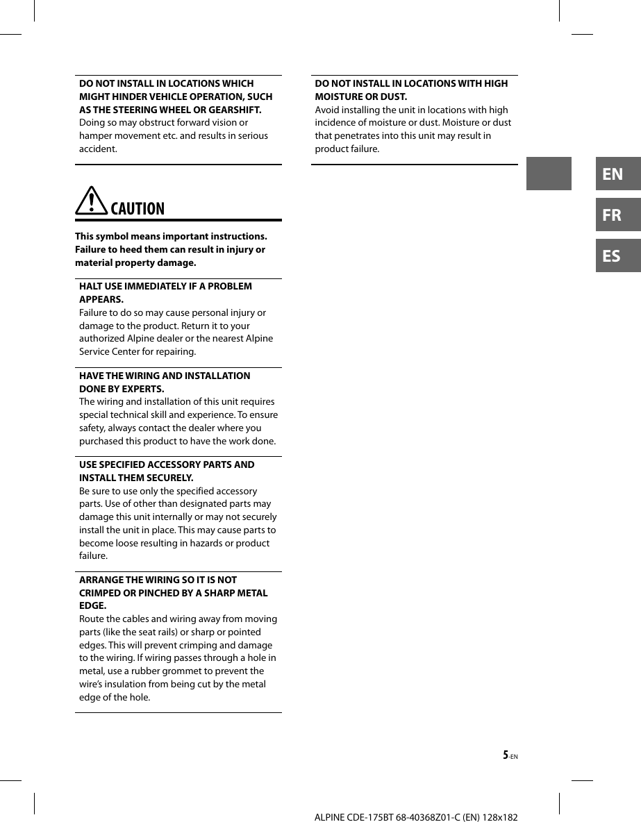 5-ENALPINE CDE-175BT 68-40368Z01-C (EN) 128x182ENFRESDO NOT INSTALL IN LOCATIONS WHICH MIGHT HINDER VEHICLE OPERATION, SUCH AS THE STEERING WHEEL OR GEARSHIFT. Doing so may obstruct forward vision or hamper movement etc. and results in serious accident.  CAUTIONThis symbol means important instructions. Failure to heed them can result in injury or material property damage.HALT USE IMMEDIATELY IF A PROBLEM APPEARS. Failure to do so may cause personal injury or damage to the product. Return it to your authorized Alpine dealer or the nearest Alpine Service Center for repairing. HAVE THE WIRING AND INSTALLATION DONE BY EXPERTS. The wiring and installation of this unit requires special technical skill and experience. To ensure safety, always contact the dealer where you purchased this product to have the work done.USE SPECIFIED ACCESSORY PARTS AND INSTALL THEM SECURELY. Be sure to use only the specified accessory parts. Use of other than designated parts may damage this unit internally or may not securely install the unit in place. This may cause parts to become loose resulting in hazards or product failure.ARRANGE THE WIRING SO IT IS NOT CRIMPED OR PINCHED BY A SHARP METAL EDGE. Route the cables and wiring away from moving parts (like the seat rails) or sharp or pointed edges. This will prevent crimping and damage to the wiring. If wiring passes through a hole in metal, use a rubber grommet to prevent the wire’s insulation from being cut by the metal edge of the hole.DO NOT INSTALL IN LOCATIONS WITH HIGH MOISTURE OR DUST. Avoid installing the unit in locations with high incidence of moisture or dust. Moisture or dust that penetrates into this unit may result in product failure.