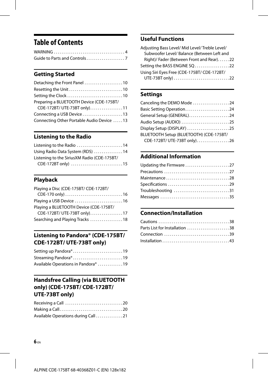 6-ENALPINE CDE-175BT 68-40368Z01-C (EN) 128x182Table of ContentsWARNING   . . . . . . . . . . . . . . . . . . . . . . . . . . . . . . . . . . . . . 4Guide to Parts and Controls . . . . . . . . . . . . . . . . . . . . 7Getting StartedDetaching the Front Panel   . . . . . . . . . . . . . . . . . . . . 10Resetting the Unit . . . . . . . . . . . . . . . . . . . . . . . . . . . . 10Setting the Clock . . . . . . . . . . . . . . . . . . . . . . . . . . . . . 10Preparing a BLUETOOTH Device (CDE-175BT/ CDE-172BT/ UTE-73BT only) . . . . . . . . . . . . . . . . . 11Connecting a USB Device . . . . . . . . . . . . . . . . . . . . .13Connecting Other Portable Audio Device   . . . . . 13Listening to the RadioListening to the Radio   . . . . . . . . . . . . . . . . . . . . . . . . 14Using Radio Data System (RDS)   . . . . . . . . . . . . . . . 14Listening to the SiriusXM Radio (CDE-175BT/ CDE-172BT only)   . . . . . . . . . . . . . . . . . . . . . . . . . . . 15PlaybackPlaying a Disc (CDE-175BT/ CDE-172BT/ CDE-170 only) . . . . . . . . . . . . . . . . . . . . . . . . . . . . . . 16Playing a USB Device   . . . . . . . . . . . . . . . . . . . . . . . . . 16Playing a BLUETOOTH Device (CDE-175BT/ CDE-172BT/ UTE-73BT only) . . . . . . . . . . . . . . . . . 17Searching and Playing Tracks   . . . . . . . . . . . . . . . . . 18Listening to Pandora® (CDE-175BT/ CDE-172BT/ UTE-73BT only)Setting up Pandora® . . . . . . . . . . . . . . . . . . . . . . . . . . 19Streaming Pandora® . . . . . . . . . . . . . . . . . . . . . . . . . . 19Available Operations in Pandora®   . . . . . . . . . . . . . 19Handsfree Calling (via BLUETOOTH only) (CDE-175BT/ CDE-172BT/ UTE-73BT only)Receiving a Call   . . . . . . . . . . . . . . . . . . . . . . . . . . . . . . 20Making a Call . . . . . . . . . . . . . . . . . . . . . . . . . . . . . . . . . 20Available Operations during Call . . . . . . . . . . . . . . 21Useful FunctionsAdjusting Bass Level/ Mid Level/ Treble Level/ Subwoofer Level/ Balance (Between Left and Right)/ Fader (Between Front and Rear) . . . . . . 22Setting the BASS ENGINE SQ . . . . . . . . . . . . . . . . . . 22Using Siri Eyes Free (CDE-175BT/ CDE-172BT/ UTE-73BT only) . . . . . . . . . . . . . . . . . . . . . . . . . . . . . 22SettingsCanceling the DEMO Mode   . . . . . . . . . . . . . . . . . . . 24Basic Setting Operation . . . . . . . . . . . . . . . . . . . . . . .24General Setup (GENERAL) . . . . . . . . . . . . . . . . . . . . .24Audio Setup (AUDIO)   . . . . . . . . . . . . . . . . . . . . . . . . . 25Display Setup (DISPLAY)  . . . . . . . . . . . . . . . . . . . . . . 25BLUETOOTH Setup (BLUETOOTH) (CDE-175BT/ CDE-172BT/ UTE-73BT only) . . . . . . . . . . . . . . . . . 26Additional InformationUpdating the Firmware . . . . . . . . . . . . . . . . . . . . . . . 27Precautions   . . . . . . . . . . . . . . . . . . . . . . . . . . . . . . . . . . 27Maintenance . . . . . . . . . . . . . . . . . . . . . . . . . . . . . . . . . 28Specifications   . . . . . . . . . . . . . . . . . . . . . . . . . . . . . . . . 29Troubleshooting   . . . . . . . . . . . . . . . . . . . . . . . . . . . . .31Messages   . . . . . . . . . . . . . . . . . . . . . . . . . . . . . . . . . . . . 35Connection/InstallationCautions   . . . . . . . . . . . . . . . . . . . . . . . . . . . . . . . . . . . . . 38Parts List for Installation   . . . . . . . . . . . . . . . . . . . . . . 38Connection   . . . . . . . . . . . . . . . . . . . . . . . . . . . . . . . . . . 39Installation . . . . . . . . . . . . . . . . . . . . . . . . . . . . . . . . . . . 43