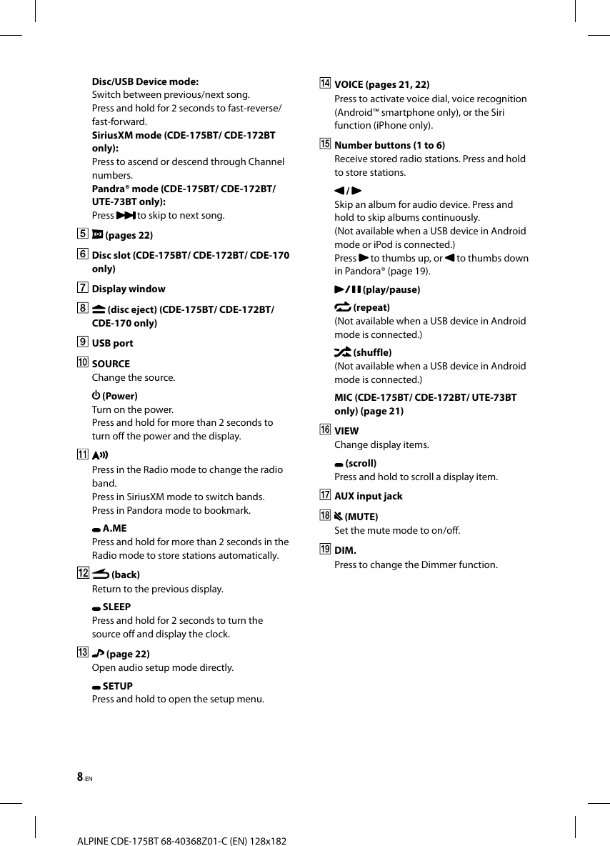 8-ENALPINE CDE-175BT 68-40368Z01-C (EN) 128x182Disc/USB Device mode:Switch between previous/next song. Press and hold for 2 seconds to fast-reverse/fast-forward.SiriusXM mode (CDE-175BT/ CDE-172BT only):Press to ascend or descend through Channel numbers.Pandra® mode (CDE-175BT/ CDE-172BT/ UTE-73BT only):Press   to skip to next song. (pages 22)  Disc slot (CDE-175BT/ CDE-172BT/ CDE-170 only) Display window   (disc eject) (CDE-175BT/ CDE-172BT/ CDE-170 only) USB port SOURCEChange the source. (Power)Turn on the power.Press and hold for more than 2 seconds to turn off the power and the display.Press in the Radio mode to change the radio band.Press in SiriusXM mode to switch bands.Press in Pandora mode to bookmark. A.MEPress and hold for more than 2 seconds in the Radio mode to store stations automatically. (back)Return to the previous display. SLEEPPress and hold for 2 seconds to turn the source off and display the clock.   (page 22)Open audio setup mode directly. SETUPPress and hold to open the setup menu.  VOICE (pages 21, 22)Press to activate voice dial, voice recognition (Android™ smartphone only), or the Siri function (iPhone only).  Number buttons (1 to 6)Receive stored radio stations. Press and hold to store stations. / Skip an album for audio device. Press and hold to skip albums continuously. (Not available when a USB device in Android mode or iPod is connected.)Press   to thumbs up, or   to thumbs down in Pandora® (page 19). (play/pause) (repeat)(Not available when a USB device in Android mode is connected.) (shuffle)(Not available when a USB device in Android mode is connected.)MIC (CDE-175BT/ CDE-172BT/ UTE-73BT only) (page 21) VIEWChange display items. (scroll)Press and hold to scroll a display item.  AUX input jack   (MUTE)Set the mute mode to on/off. DIM.Press to change the Dimmer function.