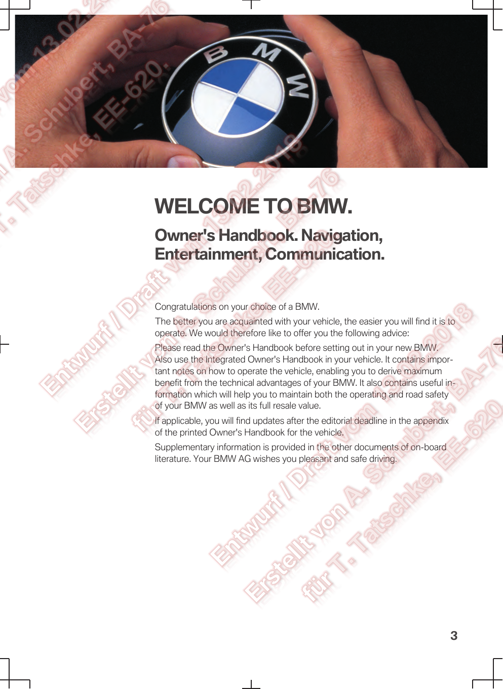 WELCOME TO BMW.Owner&apos;s Handbook. Navigation,Entertainment, Communication.Congratulations on your choice of a BMW.The better you are acquainted with your vehicle, the easier you will find it is tooperate. We would therefore like to offer you the following advice:Please read the Owner&apos;s Handbook before setting out in your new BMW.Also use the Integrated Owner&apos;s Handbook in your vehicle. It contains impor‐tant notes on how to operate the vehicle, enabling you to derive maximumbenefit from the technical advantages of your BMW. It also contains useful in‐formation which will help you to maintain both the operating and road safetyof your BMW as well as its full resale value.If applicable, you will find updates after the editorial deadline in the appendixof the printed Owner&apos;s Handbook for the vehicle.Supplementary information is provided in the other documents of on-boardliterature. Your BMW AG wishes you pleasant and safe driving.3