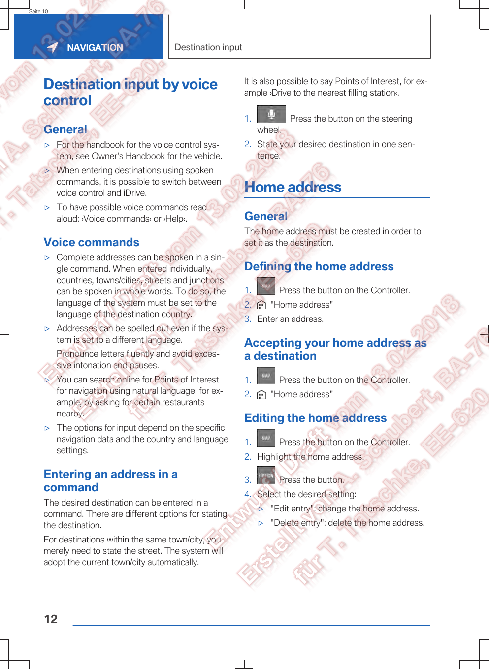 Destination input by voicecontrolGeneral▷For the handbook for the voice control sys‐tem, see Owner&apos;s Handbook for the vehicle.▷When entering destinations using spokencommands, it is possible to switch betweenvoice control and iDrive.▷To have possible voice commands readaloud: ›Voice commands‹ or ›Help‹.Voice commands▷Complete addresses can be spoken in a sin‐gle command. When entered individually,countries, towns/cities, streets and junctionscan be spoken in whole words. To do so, thelanguage of the system must be set to thelanguage of the destination country.▷Addresses can be spelled out even if the sys‐tem is set to a different language.Pronounce letters fluently and avoid exces‐sive intonation and pauses.▷You can search online for Points of Interestfor navigation using natural language; for ex‐ample, by asking for certain restaurantsnearby.▷The options for input depend on the specificnavigation data and the country and languagesettings.Entering an address in acommandThe desired destination can be entered in acommand. There are different options for statingthe destination.For destinations within the same town/city, youmerely need to state the street. The system willadopt the current town/city automatically.It is also possible to say Points of Interest, for ex‐ample ›Drive to the nearest filling station‹.1.   Press the button on the steeringwheel.2. State your desired destination in one sen‐tence.Home addressGeneralThe home address must be created in order toset it as the destination.Defining the home address1.   Press the button on the Controller.2.   &quot;Home address&quot;3. Enter an address.Accepting your home address asa destination1.   Press the button on the Controller.2.   &quot;Home address&quot;Editing the home address1.   Press the button on the Controller.2. Highlight the home address.3.   Press the button.4. Select the desired setting:▷&quot;Edit entry&quot;: change the home address.▷&quot;Delete entry&quot;: delete the home address.Seite 10NAVIGATION Destination input12