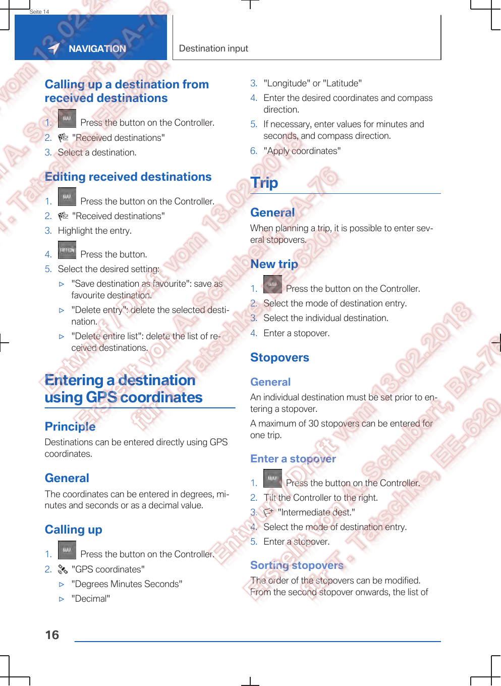 Calling up a destination fromreceived destinations1.   Press the button on the Controller.2.   &quot;Received destinations&quot;3. Select a destination.Editing received destinations1.   Press the button on the Controller.2.   &quot;Received destinations&quot;3. Highlight the entry.4.   Press the button.5. Select the desired setting:▷&quot;Save destination as favourite&quot;: save asfavourite destination.▷&quot;Delete entry&quot;: delete the selected desti‐nation.▷&quot;Delete entire list&quot;: delete the list of re‐ceived destinations.Entering a destinationusing GPS coordinatesPrincipleDestinations can be entered directly using GPScoordinates.GeneralThe coordinates can be entered in degrees, mi‐nutes and seconds or as a decimal value.Calling up1.   Press the button on the Controller.2.   &quot;GPS coordinates&quot;▷&quot;Degrees Minutes Seconds&quot;▷&quot;Decimal&quot;3. &quot;Longitude&quot; or &quot;Latitude&quot;4. Enter the desired coordinates and compassdirection.5. If necessary, enter values for minutes andseconds, and compass direction.6. &quot;Apply coordinates&quot;TripGeneralWhen planning a trip, it is possible to enter sev‐eral stopovers.New trip1.   Press the button on the Controller.2. Select the mode of destination entry.3. Select the individual destination.4. Enter a stopover.StopoversGeneralAn individual destination must be set prior to en‐tering a stopover.A maximum of 30 stopovers can be entered forone trip.Enter a stopover1.   Press the button on the Controller.2. Tilt the Controller to the right.3.   &quot;Intermediate dest.&quot;4. Select the mode of destination entry.5. Enter a stopover.Sorting stopoversThe order of the stopovers can be modified.From the second stopover onwards, the list ofSeite 14NAVIGATION Destination input16