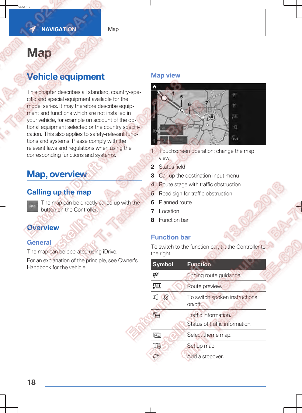 MapVehicle equipmentThis chapter describes all standard, country-spe‐cific and special equipment available for themodel series. It may therefore describe equip‐ment and functions which are not installed inyour vehicle, for example on account of the op‐tional equipment selected or the country specifi‐cation. This also applies to safety-relevant func‐tions and systems. Please comply with therelevant laws and regulations when using thecorresponding functions and systems.Map, overviewCalling up the mapThe map can be directly called up with thebutton on the Controller.OverviewGeneralThe map can be operated using iDrive.For an explanation of the principle, see Owner&apos;sHandbook for the vehicle.Map view1Touchscreen operation: change the mapview2Status field3Call up the destination input menu4Route stage with traffic obstruction5Road sign for traffic obstruction6Planned route7Location8Function barFunction barTo switch to the function bar, tilt the Controller tothe right.Symbol Function  Ending route guidance.  Route preview.       To switch spoken instructionson/off.  Traffic information.Status of traffic information.  Select theme map.  Set up map.  Add a stopover.Seite 16NAVIGATION Map18