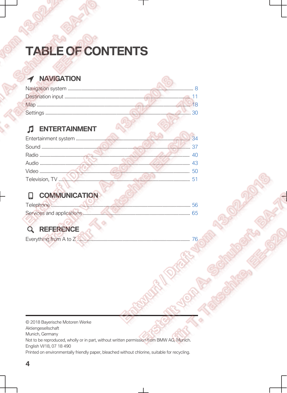 TABLE OF CONTENTSNAVIGATIONNavigation system ............................................................................................................ 8Destination input ............................................................................................................  11Map .................................................................................................................................... 18Settings ............................................................................................................................. 30ENTERTAINMENTEntertainment system ..................................................................................................  34Sound ................................................................................................................................ 37Radio .................................................................................................................................  40Audio .................................................................................................................................  43Video .................................................................................................................................  50Television, TV .................................................................................................................  51COMMUNICATIONTelephone ........................................................................................................................ 56Services and applications ............................................................................................  65REFERENCEEverything from A to Z .................................................................................................  76© 2018 Bayerische Motoren WerkeAktiengesellschaftMunich, GermanyNot to be reproduced, wholly or in part, without written permission from BMW AG, Munich.English VI/18, 07 18 490Printed on environmentally friendly paper, bleached without chlorine, suitable for recycling.4
