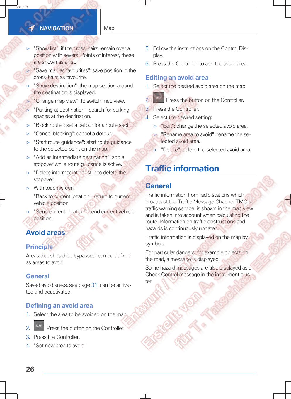 ▷&quot;Show list&quot;: if the cross-hairs remain over aposition with several Points of Interest, theseare shown as a list.▷&quot;Save map as favourites&quot;: save position in thecross-hairs as favourite.▷&quot;Show destination&quot;: the map section aroundthe destination is displayed.▷&quot;Change map view&quot;: to switch map view.▷&quot;Parking at destination&quot;: search for parkingspaces at the destination.▷&quot;Block route&quot;: set a detour for a route section.▷&quot;Cancel blocking&quot;: cancel a detour.▷&quot;Start route guidance&quot;: start route guidanceto the selected point on the map.▷&quot;Add as intermediate destination&quot;: add astopover while route guidance is active.▷&quot;Delete intermediate dest.&quot;: to delete thestopover.▷With touchscreen:&quot;Back to current location&quot;: return to currentvehicle position.▷&quot;Send current location&quot;: send current vehicleposition.Avoid areasPrincipleAreas that should be bypassed, can be definedas areas to avoid.GeneralSaved avoid areas, see page 31, can be activa‐ted and deactivated.Defining an avoid area1. Select the area to be avoided on the map.2.   Press the button on the Controller.3. Press the Controller.4. &quot;Set new area to avoid&quot;5. Follow the instructions on the Control Dis‐play.6. Press the Controller to add the avoid area.Editing an avoid area1. Select the desired avoid area on the map.2.   Press the button on the Controller.3. Press the Controller.4. Select the desired setting:▷&quot;Edit&quot;: change the selected avoid area.▷&quot;Rename area to avoid&quot;: rename the se‐lected avoid area.▷&quot;Delete&quot;: delete the selected avoid area.Traffic informationGeneralTraffic information from radio stations whichbroadcast the Traffic Message Channel TMC, atraffic warning service, is shown in the map viewand is taken into account when calculating theroute. Information on traffic obstructions andhazards is continuously updated.Traffic information is displayed on the map bysymbols.For particular dangers, for example objects onthe road, a message is displayed.Some hazard messages are also displayed as aCheck Control message in the instrument clus‐ter.Seite 24NAVIGATION Map26