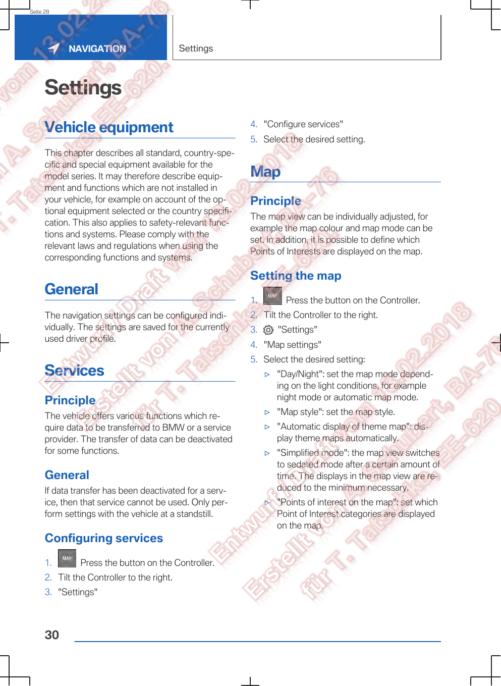 SettingsVehicle equipmentThis chapter describes all standard, country-spe‐cific and special equipment available for themodel series. It may therefore describe equip‐ment and functions which are not installed inyour vehicle, for example on account of the op‐tional equipment selected or the country specifi‐cation. This also applies to safety-relevant func‐tions and systems. Please comply with therelevant laws and regulations when using thecorresponding functions and systems.GeneralThe navigation settings can be configured indi‐vidually. The settings are saved for the currentlyused driver profile.ServicesPrincipleThe vehicle offers various functions which re‐quire data to be transferred to BMW or a serviceprovider. The transfer of data can be deactivatedfor some functions.GeneralIf data transfer has been deactivated for a serv‐ice, then that service cannot be used. Only per‐form settings with the vehicle at a standstill.Configuring services1.   Press the button on the Controller.2. Tilt the Controller to the right.3. &quot;Settings&quot;4. &quot;Configure services&quot;5. Select the desired setting.MapPrincipleThe map view can be individually adjusted, forexample the map colour and map mode can beset. In addition, it is possible to define whichPoints of Interests are displayed on the map.Setting the map1.   Press the button on the Controller.2. Tilt the Controller to the right.3.   &quot;Settings&quot;4. &quot;Map settings&quot;5. Select the desired setting:▷&quot;Day/Night&quot;: set the map mode depend‐ing on the light conditions, for examplenight mode or automatic map mode.▷&quot;Map style&quot;: set the map style.▷&quot;Automatic display of theme map&quot;: dis‐play theme maps automatically.▷&quot;Simplified mode&quot;: the map view switchesto sedated mode after a certain amount oftime. The displays in the map view are re‐duced to the minimum necessary.▷&quot;Points of interest on the map&quot;: set whichPoint of Interest categories are displayedon the map.Seite 28NAVIGATION Settings30