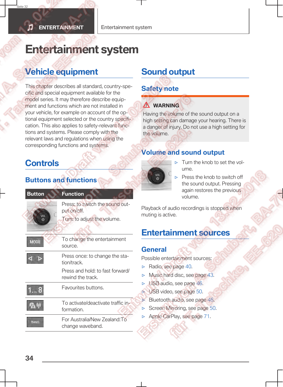 Entertainment systemVehicle equipmentThis chapter describes all standard, country-spe‐cific and special equipment available for themodel series. It may therefore describe equip‐ment and functions which are not installed inyour vehicle, for example on account of the op‐tional equipment selected or the country specifi‐cation. This also applies to safety-relevant func‐tions and systems. Please comply with therelevant laws and regulations when using thecorresponding functions and systems.ControlsButtons and functionsButton Function Press: to switch the sound out‐put on/off.Turn: to adjust the volume. To change the entertainmentsource. Press once: to change the sta‐tion/track.Press and hold: to fast forward/rewind the track. Favourites buttons. To activate/deactivate traffic in‐formation. For Australia/New Zealand:Tochange waveband.Sound outputSafety noteWARNINGHaving the volume of the sound output on ahigh setting can damage your hearing. There isa danger of injury. Do not use a high setting forthe volume.Volume and sound output▷Turn the knob to set the vol‐ume.▷Press the knob to switch offthe sound output. Pressingagain restores the previousvolume.Playback of audio recordings is stopped whenmuting is active.Entertainment sourcesGeneralPossible entertainment sources:▷Radio, see page 40.▷Music hard disc, see page 43.▷USB audio, see page 46.▷USB video, see page 50.▷Bluetooth audio, see page 46.▷Screen Mirroring, see page 50.▷Apple CarPlay, see page 71.Seite 32ENTERTAINMENT Entertainment system34