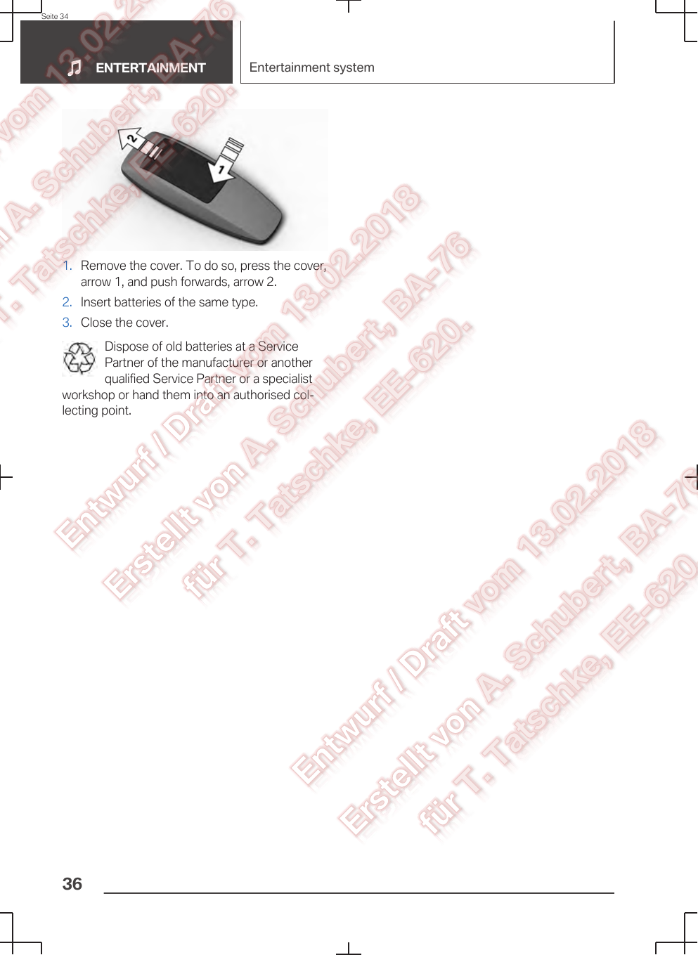 1. Remove the cover. To do so, press the cover,arrow 1, and push forwards, arrow 2.2. Insert batteries of the same type.3. Close the cover.Dispose of old batteries at a ServicePartner of the manufacturer or anotherqualified Service Partner or a specialistworkshop or hand them into an authorised col‐lecting point.Seite 34ENTERTAINMENT Entertainment system36