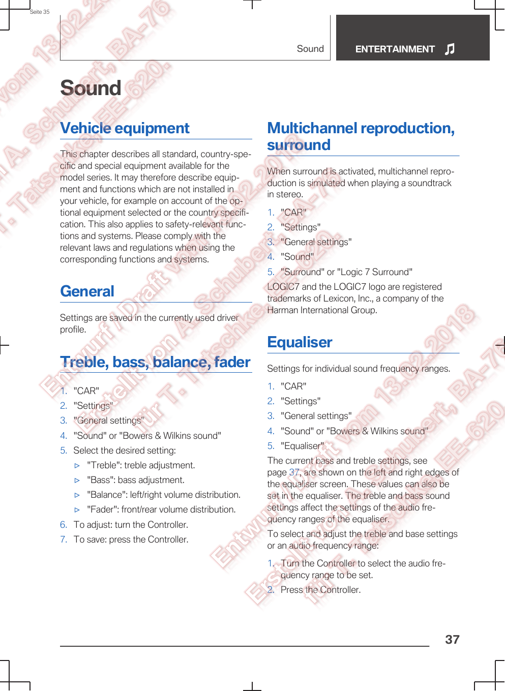 SoundVehicle equipmentThis chapter describes all standard, country-spe‐cific and special equipment available for themodel series. It may therefore describe equip‐ment and functions which are not installed inyour vehicle, for example on account of the op‐tional equipment selected or the country specifi‐cation. This also applies to safety-relevant func‐tions and systems. Please comply with therelevant laws and regulations when using thecorresponding functions and systems.GeneralSettings are saved in the currently used driverprofile.Treble, bass, balance, fader1. &quot;CAR&quot;2. &quot;Settings&quot;3. &quot;General settings&quot;4. &quot;Sound&quot; or &quot;Bowers &amp; Wilkins sound&quot;5. Select the desired setting:▷&quot;Treble&quot;: treble adjustment.▷&quot;Bass&quot;: bass adjustment.▷&quot;Balance&quot;: left/right volume distribution.▷&quot;Fader&quot;: front/rear volume distribution.6. To adjust: turn the Controller.7. To save: press the Controller.Multichannel reproduction,surroundWhen surround is activated, multichannel repro‐duction is simulated when playing a soundtrackin stereo.1. &quot;CAR&quot;2. &quot;Settings&quot;3. &quot;General settings&quot;4. &quot;Sound&quot;5. &quot;Surround&quot; or &quot;Logic 7 Surround&quot;LOGIC7 and the LOGIC7 logo are registeredtrademarks of Lexicon, Inc., a company of theHarman International Group.EqualiserSettings for individual sound frequency ranges.1. &quot;CAR&quot;2. &quot;Settings&quot;3. &quot;General settings&quot;4. &quot;Sound&quot; or &quot;Bowers &amp; Wilkins sound&quot;5. &quot;Equaliser&quot;The current bass and treble settings, seepage 37, are shown on the left and right edges ofthe equaliser screen. These values can also beset in the equaliser. The treble and bass soundsettings affect the settings of the audio fre‐quency ranges of the equaliser.To select and adjust the treble and base settingsor an audio frequency range:1. Turn the Controller to select the audio fre‐quency range to be set.2. Press the Controller.Seite 35Sound ENTERTAINMENT37