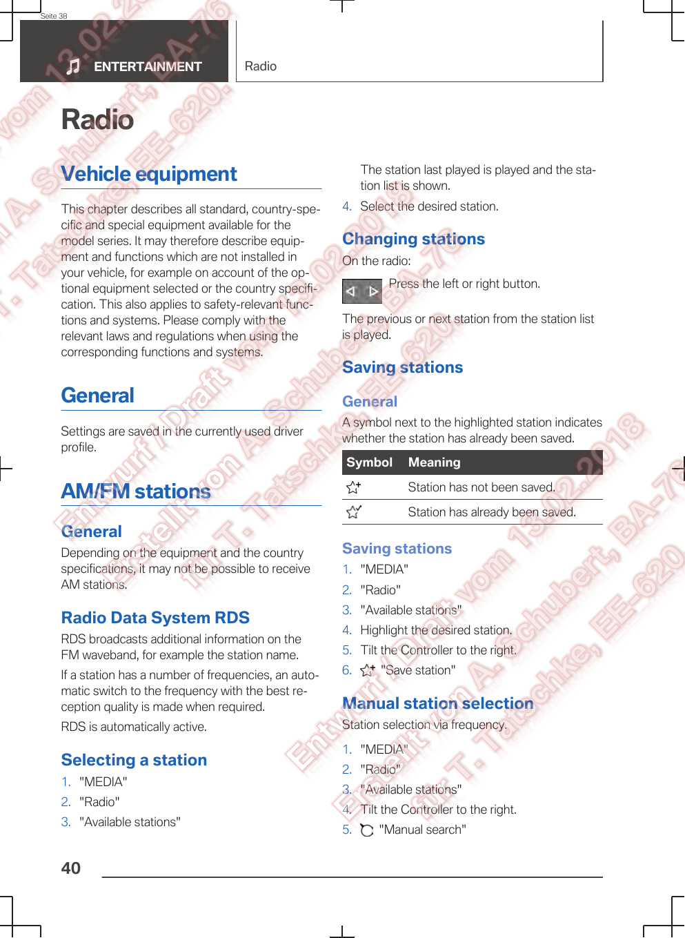 RadioVehicle equipmentThis chapter describes all standard, country-spe‐cific and special equipment available for themodel series. It may therefore describe equip‐ment and functions which are not installed inyour vehicle, for example on account of the op‐tional equipment selected or the country specifi‐cation. This also applies to safety-relevant func‐tions and systems. Please comply with therelevant laws and regulations when using thecorresponding functions and systems.GeneralSettings are saved in the currently used driverprofile.AM/FM stationsGeneralDepending on the equipment and the countryspecifications, it may not be possible to receiveAM stations.Radio Data System RDSRDS broadcasts additional information on theFM waveband, for example the station name.If a station has a number of frequencies, an auto‐matic switch to the frequency with the best re‐ception quality is made when required.RDS is automatically active.Selecting a station1. &quot;MEDIA&quot;2. &quot;Radio&quot;3. &quot;Available stations&quot;The station last played is played and the sta‐tion list is shown.4. Select the desired station.Changing stationsOn the radio:Press the left or right button.The previous or next station from the station listis played.Saving stationsGeneralA symbol next to the highlighted station indicateswhether the station has already been saved.Symbol Meaning  Station has not been saved.  Station has already been saved.Saving stations1. &quot;MEDIA&quot;2. &quot;Radio&quot;3. &quot;Available stations&quot;4. Highlight the desired station.5. Tilt the Controller to the right.6.   &quot;Save station&quot;Manual station selectionStation selection via frequency.1. &quot;MEDIA&quot;2. &quot;Radio&quot;3. &quot;Available stations&quot;4. Tilt the Controller to the right.5.   &quot;Manual search&quot;Seite 38ENTERTAINMENT Radio40