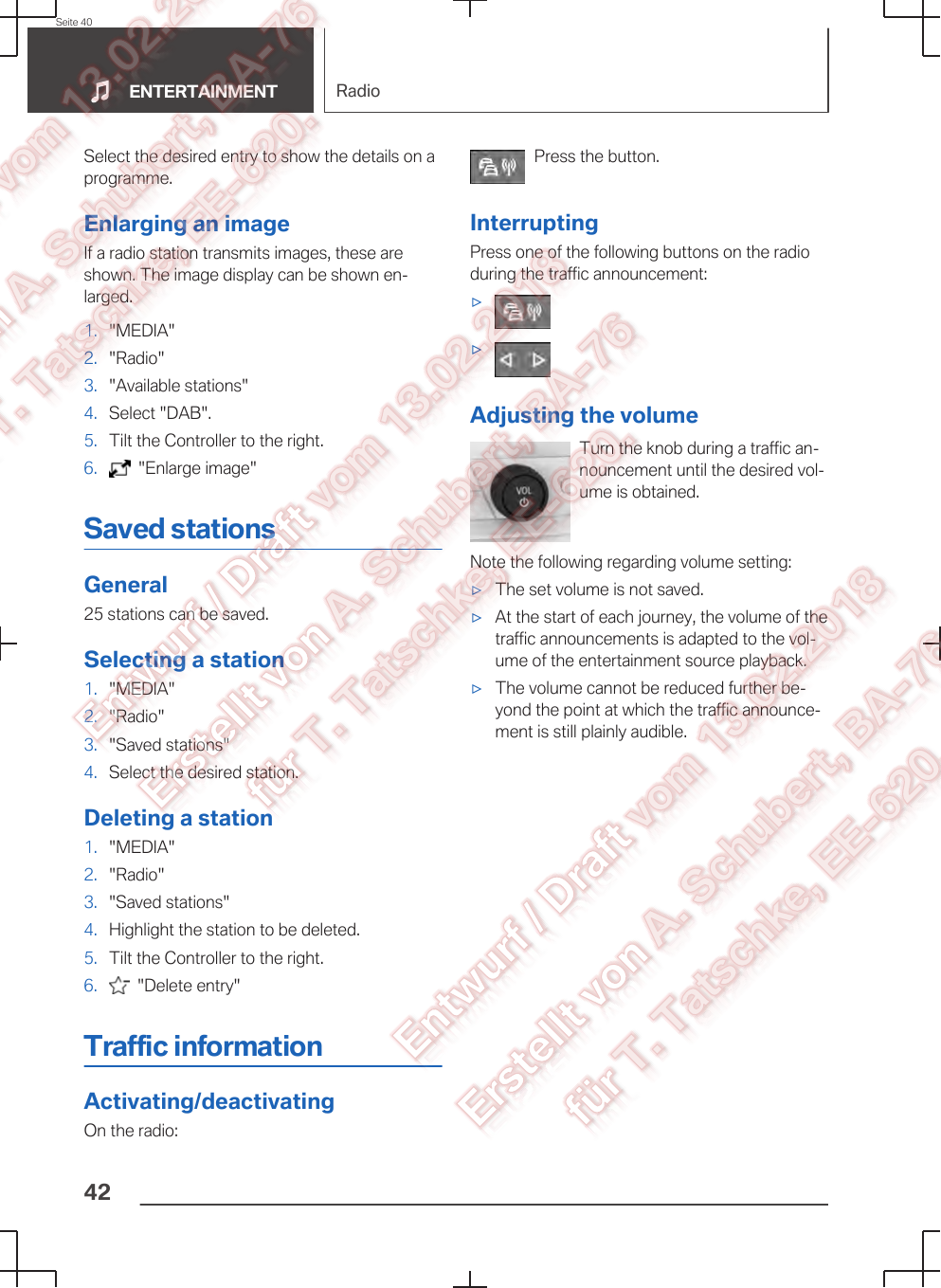 Select the desired entry to show the details on aprogramme.Enlarging an imageIf a radio station transmits images, these areshown. The image display can be shown en‐larged.1. &quot;MEDIA&quot;2. &quot;Radio&quot;3. &quot;Available stations&quot;4. Select &quot;DAB&quot;.5. Tilt the Controller to the right.6.   &quot;Enlarge image&quot;Saved stationsGeneral25 stations can be saved.Selecting a station1. &quot;MEDIA&quot;2. &quot;Radio&quot;3. &quot;Saved stations&quot;4. Select the desired station.Deleting a station1. &quot;MEDIA&quot;2. &quot;Radio&quot;3. &quot;Saved stations&quot;4. Highlight the station to be deleted.5. Tilt the Controller to the right.6.   &quot;Delete entry&quot;Traffic informationActivating/deactivatingOn the radio:Press the button.InterruptingPress one of the following buttons on the radioduring the traffic announcement:▷▷Adjusting the volumeTurn the knob during a traffic an‐nouncement until the desired vol‐ume is obtained.Note the following regarding volume setting:▷The set volume is not saved.▷At the start of each journey, the volume of thetraffic announcements is adapted to the vol‐ume of the entertainment source playback.▷The volume cannot be reduced further be‐yond the point at which the traffic announce‐ment is still plainly audible.Seite 40ENTERTAINMENT Radio42