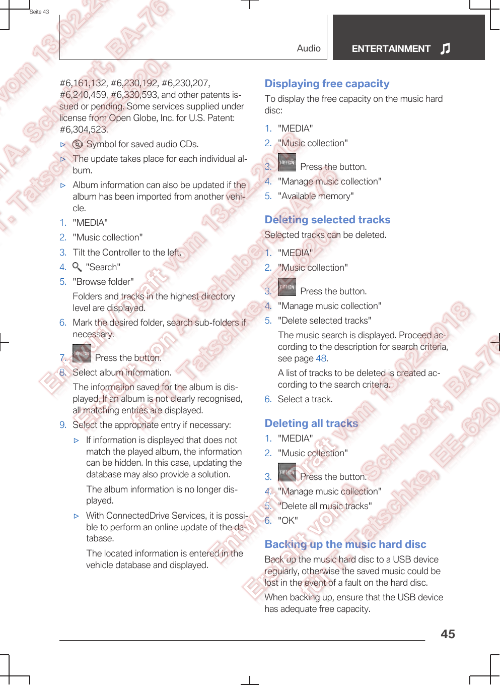 #6,161,132, #6,230,192, #6,230,207,#6,240,459, #6,330,593, and other patents is‐sued or pending. Some services supplied underlicense from Open Globe, Inc. for U.S. Patent:#6,304,523.▷  Symbol for saved audio CDs.▷The update takes place for each individual al‐bum.▷Album information can also be updated if thealbum has been imported from another vehi‐cle.1. &quot;MEDIA&quot;2. &quot;Music collection&quot;3. Tilt the Controller to the left.4.   &quot;Search&quot;5. &quot;Browse folder&quot;Folders and tracks in the highest directorylevel are displayed.6. Mark the desired folder, search sub-folders ifnecessary.7.   Press the button.8. Select album information.The information saved for the album is dis‐played. If an album is not clearly recognised,all matching entries are displayed.9. Select the appropriate entry if necessary:▷If information is displayed that does notmatch the played album, the informationcan be hidden. In this case, updating thedatabase may also provide a solution.The album information is no longer dis‐played.▷With ConnectedDrive Services, it is possi‐ble to perform an online update of the da‐tabase.The located information is entered in thevehicle database and displayed.Displaying free capacityTo display the free capacity on the music harddisc:1. &quot;MEDIA&quot;2. &quot;Music collection&quot;3.   Press the button.4. &quot;Manage music collection&quot;5. &quot;Available memory&quot;Deleting selected tracksSelected tracks can be deleted.1. &quot;MEDIA&quot;2. &quot;Music collection&quot;3.   Press the button.4. &quot;Manage music collection&quot;5. &quot;Delete selected tracks&quot;The music search is displayed. Proceed ac‐cording to the description for search criteria,see page 48.A list of tracks to be deleted is created ac‐cording to the search criteria.6. Select a track.Deleting all tracks1. &quot;MEDIA&quot;2. &quot;Music collection&quot;3.   Press the button.4. &quot;Manage music collection&quot;5. &quot;Delete all music tracks&quot;6. &quot;OK&quot;Backing up the music hard discBack up the music hard disc to a USB deviceregularly, otherwise the saved music could belost in the event of a fault on the hard disc.When backing up, ensure that the USB devicehas adequate free capacity.Seite 43Audio ENTERTAINMENT45