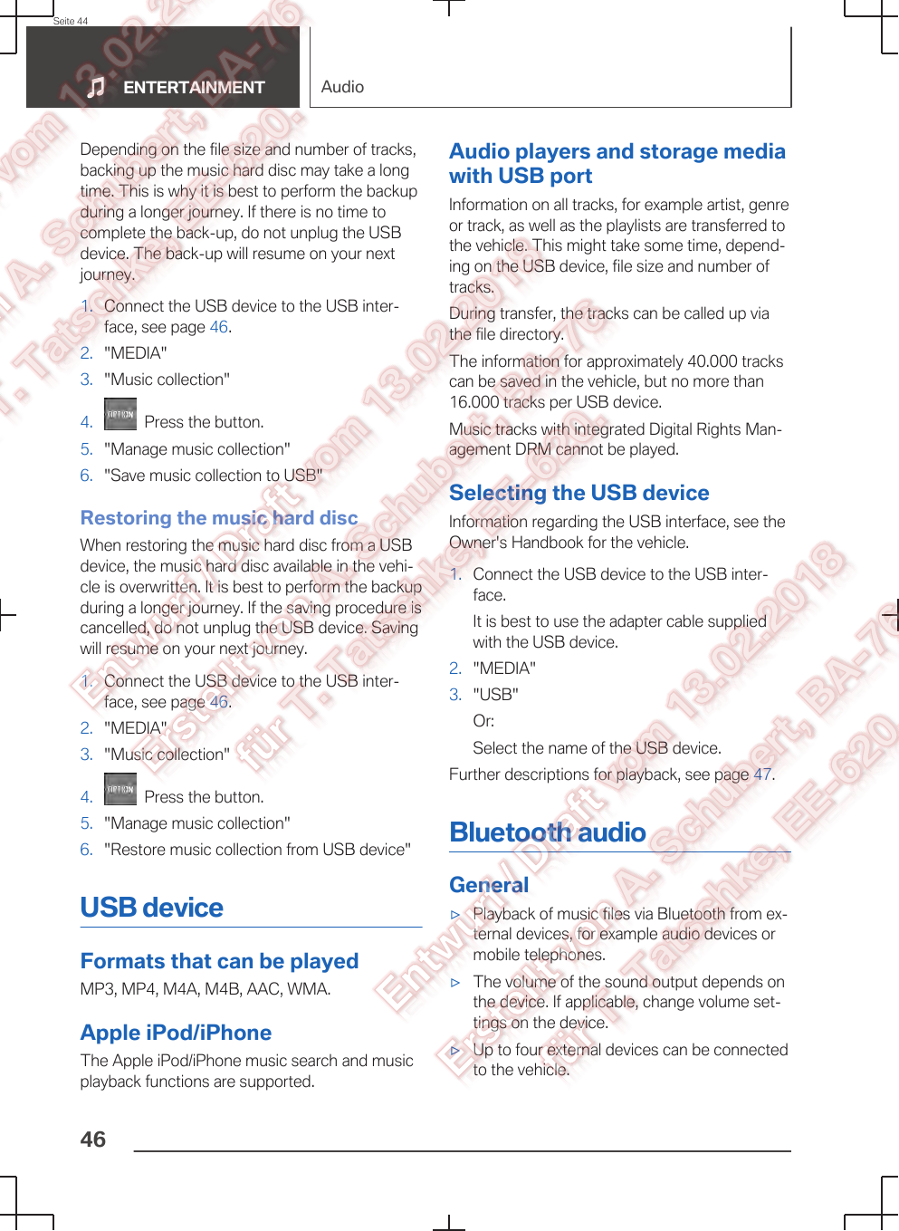 Depending on the file size and number of tracks,backing up the music hard disc may take a longtime. This is why it is best to perform the backupduring a longer journey. If there is no time tocomplete the back-up, do not unplug the USBdevice. The back-up will resume on your nextjourney.1. Connect the USB device to the USB inter‐face, see page 46.2. &quot;MEDIA&quot;3. &quot;Music collection&quot;4.   Press the button.5. &quot;Manage music collection&quot;6. &quot;Save music collection to USB&quot;Restoring the music hard discWhen restoring the music hard disc from a USBdevice, the music hard disc available in the vehi‐cle is overwritten. It is best to perform the backupduring a longer journey. If the saving procedure iscancelled, do not unplug the USB device. Savingwill resume on your next journey.1. Connect the USB device to the USB inter‐face, see page 46.2. &quot;MEDIA&quot;3. &quot;Music collection&quot;4.   Press the button.5. &quot;Manage music collection&quot;6. &quot;Restore music collection from USB device&quot;USB deviceFormats that can be playedMP3, MP4, M4A, M4B, AAC, WMA.Apple iPod/iPhoneThe Apple iPod/iPhone music search and musicplayback functions are supported.Audio players and storage mediawith USB portInformation on all tracks, for example artist, genreor track, as well as the playlists are transferred tothe vehicle. This might take some time, depend‐ing on the USB device, file size and number oftracks.During transfer, the tracks can be called up viathe file directory.The information for approximately 40.000 trackscan be saved in the vehicle, but no more than16.000 tracks per USB device.Music tracks with integrated Digital Rights Man‐agement DRM cannot be played.Selecting the USB deviceInformation regarding the USB interface, see theOwner&apos;s Handbook for the vehicle.1. Connect the USB device to the USB inter‐face.It is best to use the adapter cable suppliedwith the USB device.2. &quot;MEDIA&quot;3. &quot;USB&quot;Or:Select the name of the USB device.Further descriptions for playback, see page 47.Bluetooth audioGeneral▷Playback of music files via Bluetooth from ex‐ternal devices, for example audio devices ormobile telephones.▷The volume of the sound output depends onthe device. If applicable, change volume set‐tings on the device.▷Up to four external devices can be connectedto the vehicle.Seite 44ENTERTAINMENT Audio46