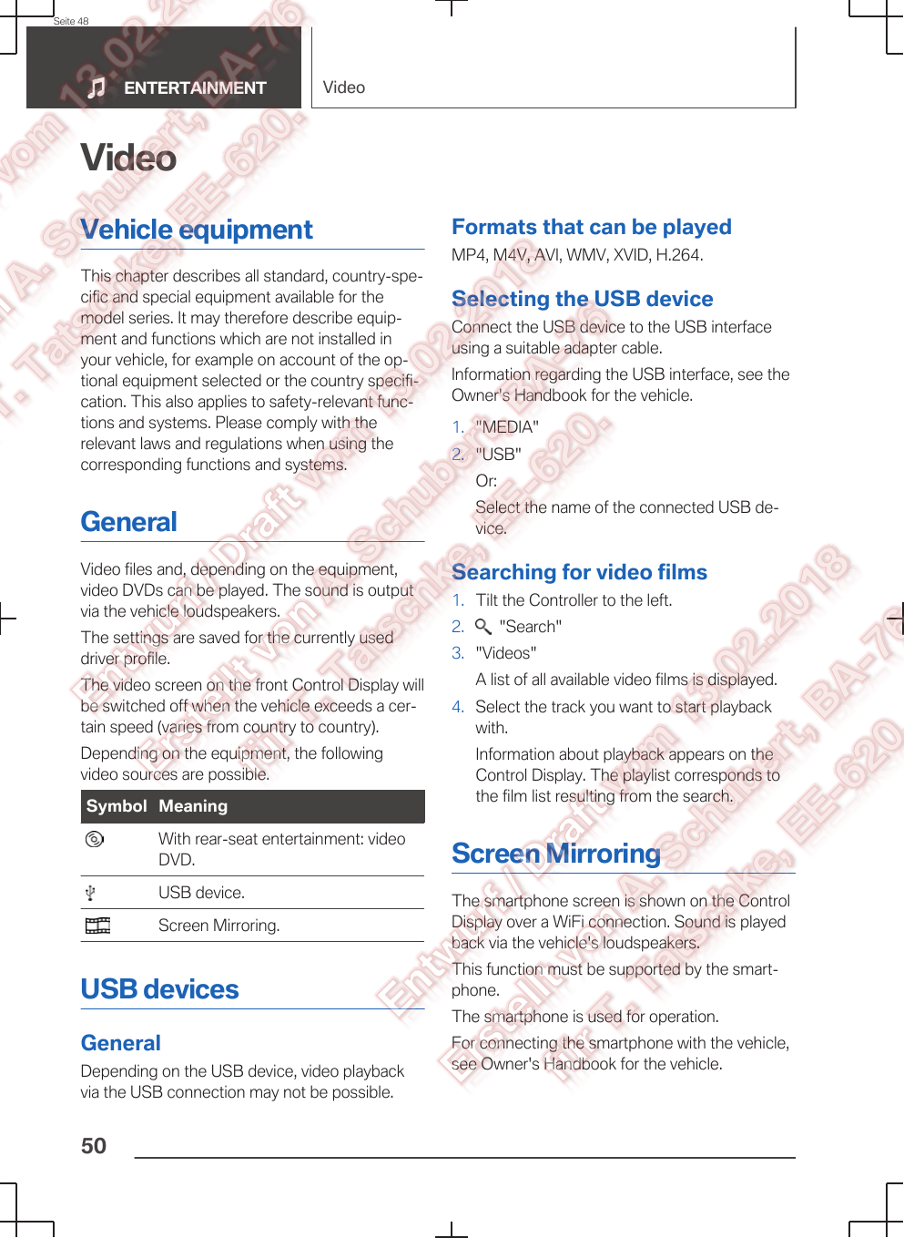 VideoVehicle equipmentThis chapter describes all standard, country-spe‐cific and special equipment available for themodel series. It may therefore describe equip‐ment and functions which are not installed inyour vehicle, for example on account of the op‐tional equipment selected or the country specifi‐cation. This also applies to safety-relevant func‐tions and systems. Please comply with therelevant laws and regulations when using thecorresponding functions and systems.GeneralVideo files and, depending on the equipment,video DVDs can be played. The sound is outputvia the vehicle loudspeakers.The settings are saved for the currently useddriver profile.The video screen on the front Control Display willbe switched off when the vehicle exceeds a cer‐tain speed (varies from country to country).Depending on the equipment, the followingvideo sources are possible.Symbol Meaning  With rear-seat entertainment: videoDVD.  USB device.  Screen Mirroring.USB devicesGeneralDepending on the USB device, video playbackvia the USB connection may not be possible.Formats that can be playedMP4, M4V, AVI, WMV, XVID, H.264.Selecting the USB deviceConnect the USB device to the USB interfaceusing a suitable adapter cable.Information regarding the USB interface, see theOwner&apos;s Handbook for the vehicle.1. &quot;MEDIA&quot;2. &quot;USB&quot;Or:Select the name of the connected USB de‐vice.Searching for video films1. Tilt the Controller to the left.2.   &quot;Search&quot;3. &quot;Videos&quot;A list of all available video films is displayed.4. Select the track you want to start playbackwith.Information about playback appears on theControl Display. The playlist corresponds tothe film list resulting from the search.Screen MirroringThe smartphone screen is shown on the ControlDisplay over a WiFi connection. Sound is playedback via the vehicle&apos;s loudspeakers.This function must be supported by the smart‐phone.The smartphone is used for operation.For connecting the smartphone with the vehicle,see Owner&apos;s Handbook for the vehicle.Seite 48ENTERTAINMENT Video50