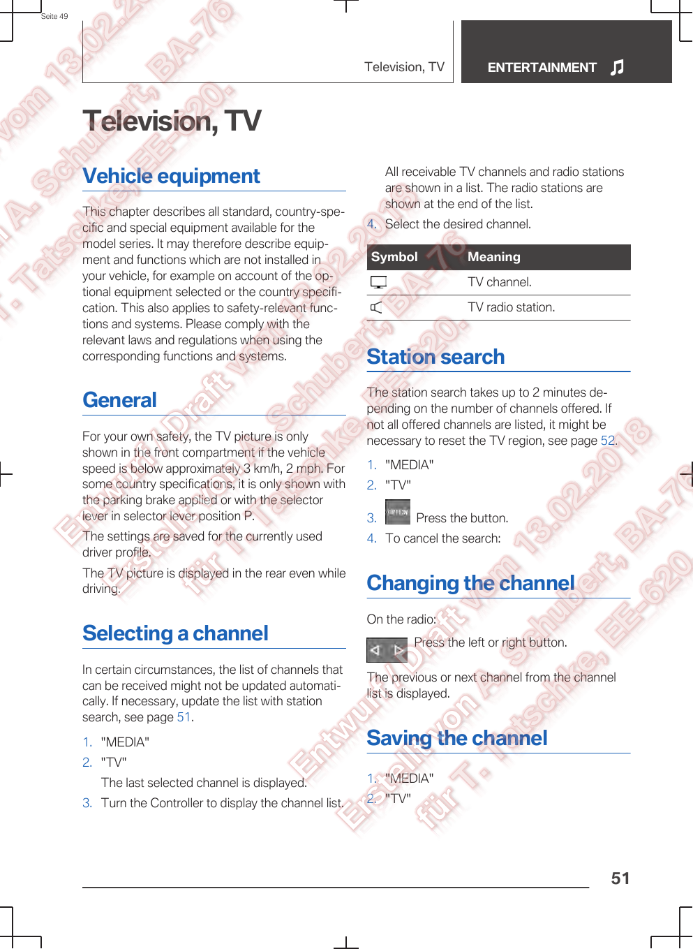 Television, TVVehicle equipmentThis chapter describes all standard, country-spe‐cific and special equipment available for themodel series. It may therefore describe equip‐ment and functions which are not installed inyour vehicle, for example on account of the op‐tional equipment selected or the country specifi‐cation. This also applies to safety-relevant func‐tions and systems. Please comply with therelevant laws and regulations when using thecorresponding functions and systems.GeneralFor your own safety, the TV picture is onlyshown in the front compartment if the vehiclespeed is below approximately 3 km/h, 2 mph. Forsome country specifications, it is only shown withthe parking brake applied or with the selectorlever in selector lever position P.The settings are saved for the currently useddriver profile.The TV picture is displayed in the rear even whiledriving.Selecting a channelIn certain circumstances, the list of channels thatcan be received might not be updated automati‐cally. If necessary, update the list with stationsearch, see page 51.1. &quot;MEDIA&quot;2. &quot;TV&quot;The last selected channel is displayed.3. Turn the Controller to display the channel list.All receivable TV channels and radio stationsare shown in a list. The radio stations areshown at the end of the list.4. Select the desired channel.Symbol Meaning  TV channel.  TV radio station.Station searchThe station search takes up to 2 minutes de‐pending on the number of channels offered. Ifnot all offered channels are listed, it might benecessary to reset the TV region, see page 52.1. &quot;MEDIA&quot;2. &quot;TV&quot;3.   Press the button.4. To cancel the search:Changing the channelOn the radio:Press the left or right button.The previous or next channel from the channellist is displayed.Saving the channel1. &quot;MEDIA&quot;2. &quot;TV&quot;Seite 49Television, TV ENTERTAINMENT51