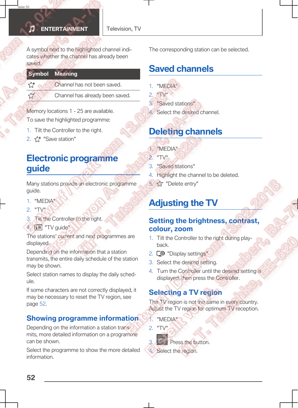 A symbol next to the highlighted channel indi‐cates whether the channel has already beensaved.Symbol Meaning  Channel has not been saved.  Channel has already been saved.Memory locations 1 - 25 are available.To save the highlighted programme:1. Tilt the Controller to the right.2.   &quot;Save station&quot;Electronic programmeguideMany stations provide an electronic programmeguide.1. &quot;MEDIA&quot;2. &quot;TV&quot;3. Tilt the Controller to the right.4.   &quot;TV guide&quot;The stations&apos; current and next programmes aredisplayed.Depending on the information that a stationtransmits, the entire daily schedule of the stationmay be shown.Select station names to display the daily sched‐ule.If some characters are not correctly displayed, itmay be necessary to reset the TV region, seepage 52.Showing programme informationDepending on the information a station trans‐mits, more detailed information on a programmecan be shown.Select the programme to show the more detailedinformation.The corresponding station can be selected.Saved channels1. &quot;MEDIA&quot;2. &quot;TV&quot;3. &quot;Saved stations&quot;4. Select the desired channel.Deleting channels1. &quot;MEDIA&quot;2. &quot;TV&quot;3. &quot;Saved stations&quot;4. Highlight the channel to be deleted.5.   &quot;Delete entry&quot;Adjusting the TVSetting the brightness, contrast,colour, zoom1. Tilt the Controller to the right during play‐back.2.   &quot;Display settings&quot;3. Select the desired setting.4. Turn the Controller until the desired setting isdisplayed, then press the Controller.Selecting a TV regionThe TV region is not the same in every country.Adjust the TV region for optimum TV reception.1. &quot;MEDIA&quot;2. &quot;TV&quot;3.   Press the button.4. Select the region.Seite 50ENTERTAINMENT Television, TV52
