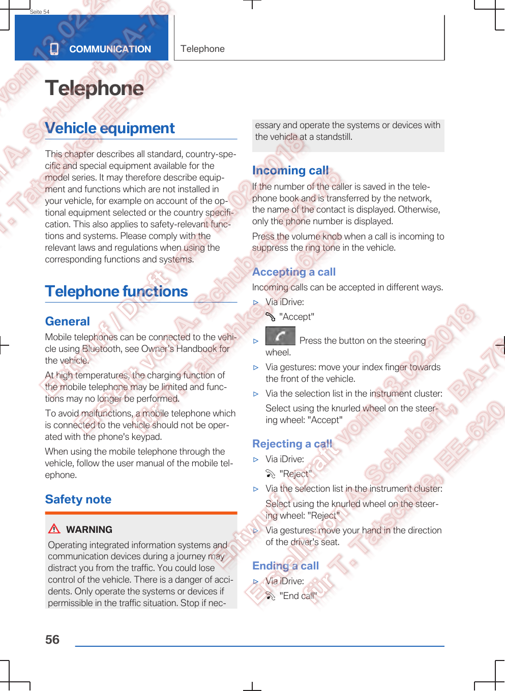 TelephoneVehicle equipmentThis chapter describes all standard, country-spe‐cific and special equipment available for themodel series. It may therefore describe equip‐ment and functions which are not installed inyour vehicle, for example on account of the op‐tional equipment selected or the country specifi‐cation. This also applies to safety-relevant func‐tions and systems. Please comply with therelevant laws and regulations when using thecorresponding functions and systems.Telephone functionsGeneralMobile telephones can be connected to the vehi‐cle using Bluetooth, see Owner&apos;s Handbook forthe vehicle.At high temperatures, the charging function ofthe mobile telephone may be limited and func‐tions may no longer be performed.To avoid malfunctions, a mobile telephone whichis connected to the vehicle should not be oper‐ated with the phone&apos;s keypad.When using the mobile telephone through thevehicle, follow the user manual of the mobile tel‐ephone.Safety noteWARNINGOperating integrated information systems andcommunication devices during a journey maydistract you from the traffic. You could losecontrol of the vehicle. There is a danger of acci‐dents. Only operate the systems or devices ifpermissible in the traffic situation. Stop if nec‐essary and operate the systems or devices withthe vehicle at a standstill.Incoming callIf the number of the caller is saved in the tele‐phone book and is transferred by the network,the name of the contact is displayed. Otherwise,only the phone number is displayed.Press the volume knob when a call is incoming tosuppress the ring tone in the vehicle.Accepting a callIncoming calls can be accepted in different ways.▷Via iDrive:  &quot;Accept&quot;▷  Press the button on the steeringwheel.▷Via gestures: move your index finger towardsthe front of the vehicle.▷Via the selection list in the instrument cluster:Select using the knurled wheel on the steer‐ing wheel: &quot;Accept&quot;Rejecting a call▷Via iDrive:  &quot;Reject&quot;▷Via the selection list in the instrument cluster:Select using the knurled wheel on the steer‐ing wheel: &quot;Reject&quot;▷Via gestures: move your hand in the directionof the driver&apos;s seat.Ending a call▷Via iDrive:  &quot;End call&quot;Seite 54COMMUNICATION Telephone56