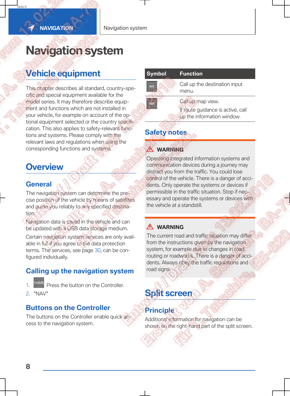 Navigation systemVehicle equipmentThis chapter describes all standard, country-spe‐cific and special equipment available for themodel series. It may therefore describe equip‐ment and functions which are not installed inyour vehicle, for example on account of the op‐tional equipment selected or the country specifi‐cation. This also applies to safety-relevant func‐tions and systems. Please comply with therelevant laws and regulations when using thecorresponding functions and systems.OverviewGeneralThe navigation system can determine the pre‐cise position of the vehicle by means of satellitesand guide you reliably to any specified destina‐tion.Navigation data is saved in the vehicle and canbe updated with a USB data storage medium.Certain navigation system services are only avail‐able in full if you agree to the data protectionterms. The services, see page 30, can be con‐figured individually.Calling up the navigation system1.   Press the button on the Controller.2. &quot;NAV&quot;Buttons on the ControllerThe buttons on the Controller enable quick ac‐cess to the navigation system.Symbol FunctionCall up the destination inputmenu.Call up map view.If route guidance is active, callup the information window.Safety notesWARNINGOperating integrated information systems andcommunication devices during a journey maydistract you from the traffic. You could losecontrol of the vehicle. There is a danger of acci‐dents. Only operate the systems or devices ifpermissible in the traffic situation. Stop if nec‐essary and operate the systems or devices withthe vehicle at a standstill.WARNINGThe current road and traffic situation may differfrom the instructions given by the navigationsystem, for example due to changes in roadrouting or roadworks. There is a danger of acci‐dents. Always obey the traffic regulations androad signs.Split screenPrincipleAdditional information for navigation can beshown on the right-hand part of the split screen.Seite 6NAVIGATION Navigation system8