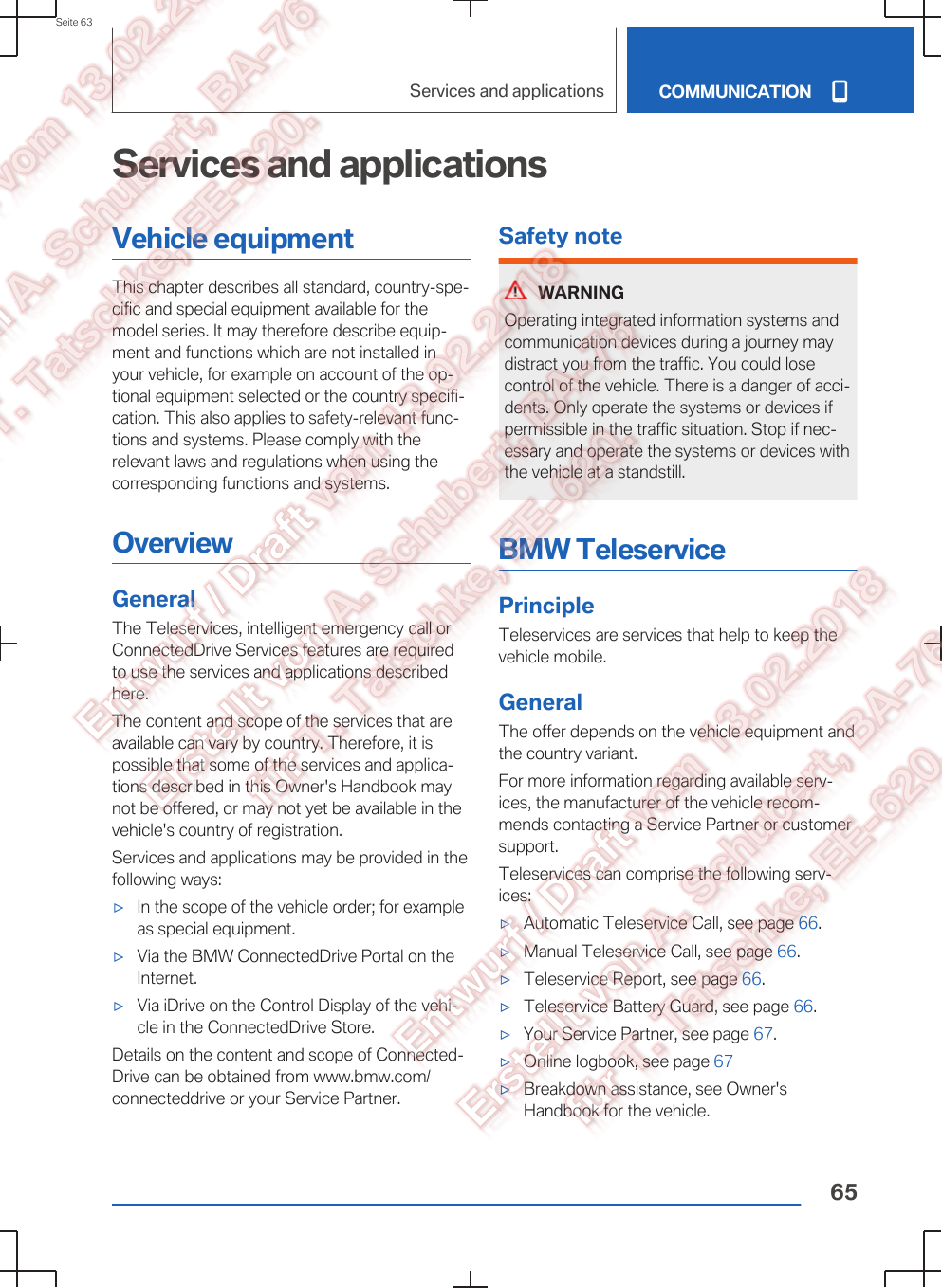 Services and applicationsVehicle equipmentThis chapter describes all standard, country-spe‐cific and special equipment available for themodel series. It may therefore describe equip‐ment and functions which are not installed inyour vehicle, for example on account of the op‐tional equipment selected or the country specifi‐cation. This also applies to safety-relevant func‐tions and systems. Please comply with therelevant laws and regulations when using thecorresponding functions and systems.OverviewGeneralThe Teleservices, intelligent emergency call orConnectedDrive Services features are requiredto use the services and applications describedhere.The content and scope of the services that areavailable can vary by country. Therefore, it ispossible that some of the services and applica‐tions described in this Owner&apos;s Handbook maynot be offered, or may not yet be available in thevehicle&apos;s country of registration.Services and applications may be provided in thefollowing ways:▷In the scope of the vehicle order; for exampleas special equipment.▷Via the BMW ConnectedDrive Portal on theInternet.▷Via iDrive on the Control Display of the vehi‐cle in the ConnectedDrive Store.Details on the content and scope of Connected‐Drive can be obtained from www.bmw.com/connecteddrive or your Service Partner.Safety noteWARNINGOperating integrated information systems andcommunication devices during a journey maydistract you from the traffic. You could losecontrol of the vehicle. There is a danger of acci‐dents. Only operate the systems or devices ifpermissible in the traffic situation. Stop if nec‐essary and operate the systems or devices withthe vehicle at a standstill.BMW TeleservicePrincipleTeleservices are services that help to keep thevehicle mobile.GeneralThe offer depends on the vehicle equipment andthe country variant.For more information regarding available serv‐ices, the manufacturer of the vehicle recom‐mends contacting a Service Partner or customersupport.Teleservices can comprise the following serv‐ices:▷Automatic Teleservice Call, see page 66.▷Manual Teleservice Call, see page 66.▷Teleservice Report, see page 66.▷Teleservice Battery Guard, see page 66.▷Your Service Partner, see page 67.▷Online logbook, see page 67▷Breakdown assistance, see Owner&apos;sHandbook for the vehicle.Seite 63Services and applications COMMUNICATION65