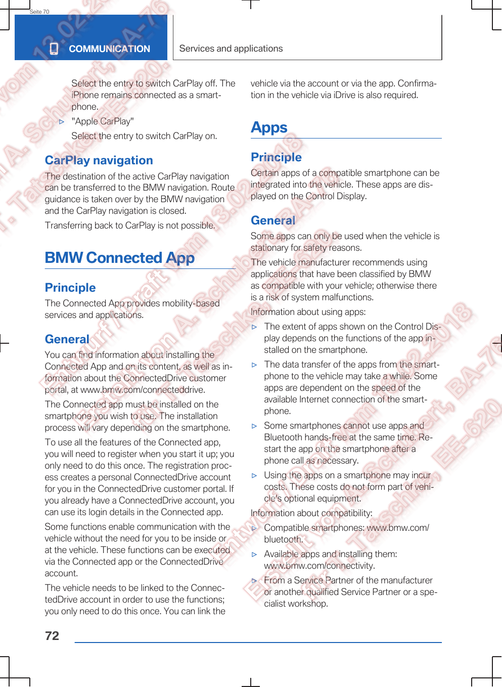 Select the entry to switch CarPlay off. TheiPhone remains connected as a smart‐phone.▷&quot;Apple CarPlay&quot;Select the entry to switch CarPlay on.CarPlay navigationThe destination of the active CarPlay navigationcan be transferred to the BMW navigation. Routeguidance is taken over by the BMW navigationand the CarPlay navigation is closed.Transferring back to CarPlay is not possible.BMW Connected AppPrincipleThe Connected App provides mobility-basedservices and applications.GeneralYou can find information about installing theConnected App and on its content, as well as in‐formation about the ConnectedDrive customerportal, at www.bmw.com/connecteddrive.The Connected app must be installed on thesmartphone you wish to use. The installationprocess will vary depending on the smartphone.To use all the features of the Connected app,you will need to register when you start it up; youonly need to do this once. The registration proc‐ess creates a personal ConnectedDrive accountfor you in the ConnectedDrive customer portal. Ifyou already have a ConnectedDrive account, youcan use its login details in the Connected app.Some functions enable communication with thevehicle without the need for you to be inside orat the vehicle. These functions can be executedvia the Connected app or the ConnectedDriveaccount.The vehicle needs to be linked to the Connec‐tedDrive account in order to use the functions;you only need to do this once. You can link thevehicle via the account or via the app. Confirma‐tion in the vehicle via iDrive is also required.AppsPrincipleCertain apps of a compatible smartphone can beintegrated into the vehicle. These apps are dis‐played on the Control Display.GeneralSome apps can only be used when the vehicle isstationary for safety reasons.The vehicle manufacturer recommends usingapplications that have been classified by BMWas compatible with your vehicle; otherwise thereis a risk of system malfunctions.Information about using apps:▷The extent of apps shown on the Control Dis‐play depends on the functions of the app in‐stalled on the smartphone.▷The data transfer of the apps from the smart‐phone to the vehicle may take a while. Someapps are dependent on the speed of theavailable Internet connection of the smart‐phone.▷Some smartphones cannot use apps andBluetooth hands-free at the same time. Re‐start the app on the smartphone after aphone call as necessary.▷Using the apps on a smartphone may incurcosts. These costs do not form part of vehi‐cle&apos;s optional equipment.Information about compatibility:▷Compatible smartphones: www.bmw.com/bluetooth.▷Available apps and installing them:www.bmw.com/connectivity.▷From a Service Partner of the manufactureror another qualified Service Partner or a spe‐cialist workshop.Seite 70COMMUNICATION Services and applications72