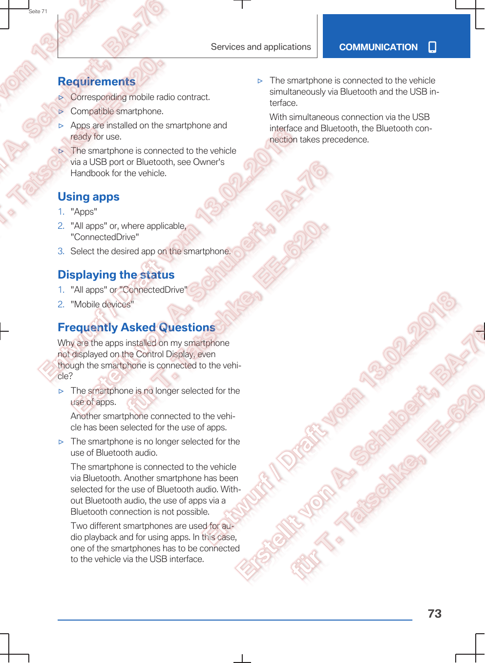Requirements▷Corresponding mobile radio contract.▷Compatible smartphone.▷Apps are installed on the smartphone andready for use.▷The smartphone is connected to the vehiclevia a USB port or Bluetooth, see Owner&apos;sHandbook for the vehicle.Using apps1. &quot;Apps&quot;2. &quot;All apps&quot; or, where applicable,&quot;ConnectedDrive&quot;3. Select the desired app on the smartphone.Displaying the status1. &quot;All apps&quot; or &quot;ConnectedDrive&quot;2. &quot;Mobile devices&quot;Frequently Asked QuestionsWhy are the apps installed on my smartphonenot displayed on the Control Display, eventhough the smartphone is connected to the vehi‐cle?▷The smartphone is no longer selected for theuse of apps.Another smartphone connected to the vehi‐cle has been selected for the use of apps.▷The smartphone is no longer selected for theuse of Bluetooth audio.The smartphone is connected to the vehiclevia Bluetooth. Another smartphone has beenselected for the use of Bluetooth audio. With‐out Bluetooth audio, the use of apps via aBluetooth connection is not possible.Two different smartphones are used for au‐dio playback and for using apps. In this case,one of the smartphones has to be connectedto the vehicle via the USB interface.▷The smartphone is connected to the vehiclesimultaneously via Bluetooth and the USB in‐terface.With simultaneous connection via the USBinterface and Bluetooth, the Bluetooth con‐nection takes precedence.Seite 71Services and applications COMMUNICATION73
