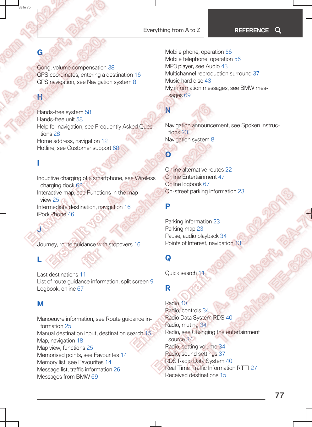 GGong, volume compensation 38 GPS coordinates, entering a destination 16 GPS navigation, see Navigation system 8 HHands-free system 58 Hands-free unit 58 Help for navigation, see Frequently Asked Ques‐tions 28 Home address, navigation 12 Hotline, see Customer support 68 IInductive charging of a smartphone, see Wirelesscharging dock 62 Interactive map, see Functions in the mapview 25 Intermediate destination, navigation 16 iPod/iPhone 46 JJourney, route guidance with stopovers 16 LLast destinations 11 List of route guidance information, split screen 9 Logbook, online 67 MManoeuvre information, see Route guidance in‐formation 25 Manual destination input, destination search 15 Map, navigation 18 Map view, functions 25 Memorised points, see Favourites 14 Memory list, see Favourites 14 Message list, traffic information 26 Messages from BMW 69 Mobile phone, operation 56 Mobile telephone, operation 56 MP3 player, see Audio 43 Multichannel reproduction surround 37 Music hard disc 43 My information messages, see BMW mes‐sages 69 NNavigation announcement, see Spoken instruc‐tions 23 Navigation system 8 OOnline alternative routes 22 Online Entertainment 47 Online logbook 67 On-street parking information 23 PParking information 23 Parking map 23 Pause, audio playback 34 Points of Interest, navigation 13 QQuick search 11 RRadio 40 Radio, controls 34 Radio Data System RDS 40 Radio, muting 34 Radio, see Changing the entertainmentsource 34 Radio, setting volume 34 Radio, sound settings 37 RDS Radio Data System 40 Real Time Traffic Information RTTI 27 Received destinations 15 Seite 75Everything from A to Z REFERENCE77