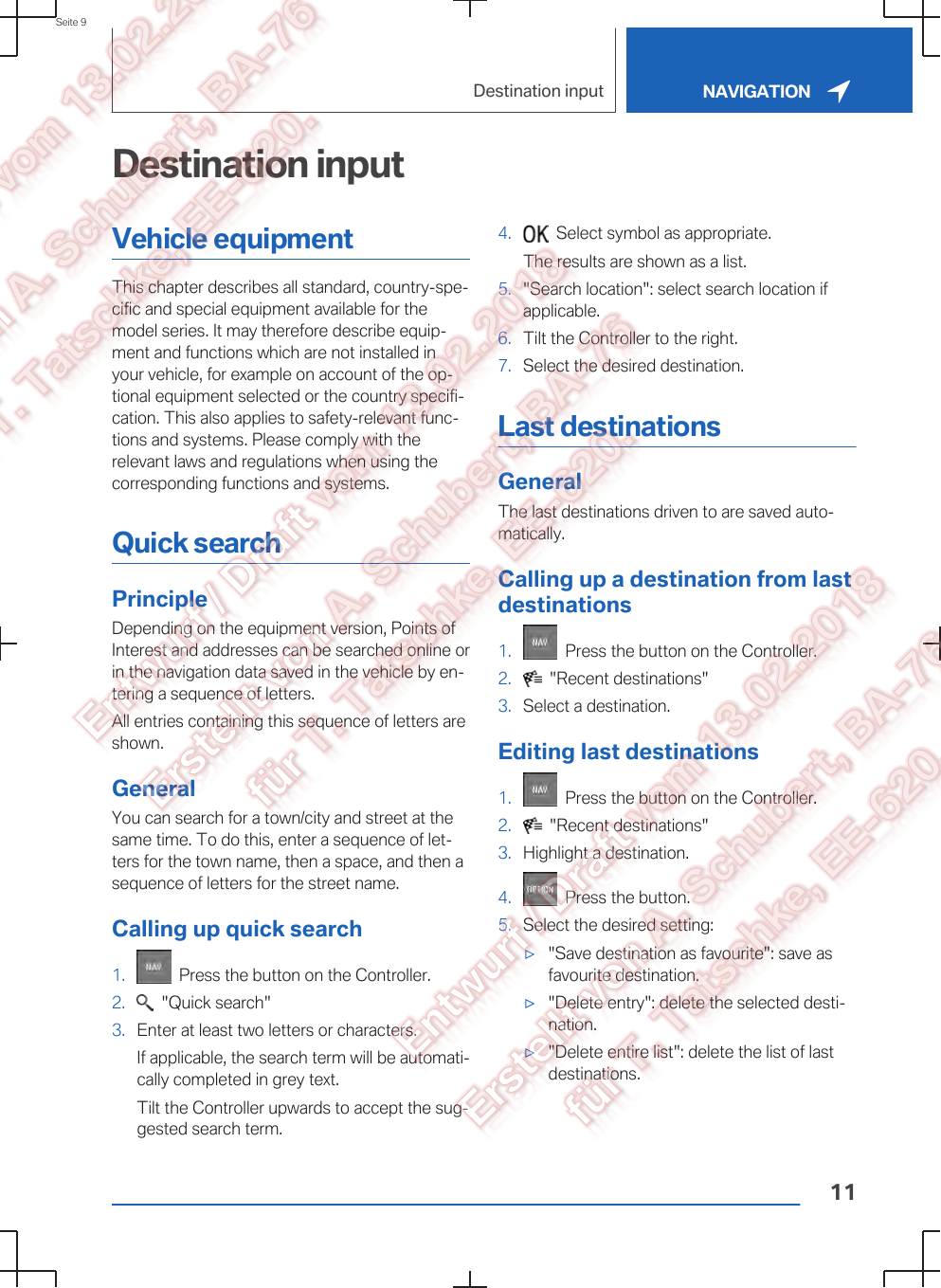 Destination inputVehicle equipmentThis chapter describes all standard, country-spe‐cific and special equipment available for themodel series. It may therefore describe equip‐ment and functions which are not installed inyour vehicle, for example on account of the op‐tional equipment selected or the country specifi‐cation. This also applies to safety-relevant func‐tions and systems. Please comply with therelevant laws and regulations when using thecorresponding functions and systems.Quick searchPrincipleDepending on the equipment version, Points ofInterest and addresses can be searched online orin the navigation data saved in the vehicle by en‐tering a sequence of letters.All entries containing this sequence of letters areshown.GeneralYou can search for a town/city and street at thesame time. To do this, enter a sequence of let‐ters for the town name, then a space, and then asequence of letters for the street name.Calling up quick search1.   Press the button on the Controller.2.   &quot;Quick search&quot;3. Enter at least two letters or characters.If applicable, the search term will be automati‐cally completed in grey text.Tilt the Controller upwards to accept the sug‐gested search term.4.   Select symbol as appropriate.The results are shown as a list.5. &quot;Search location&quot;: select search location ifapplicable.6. Tilt the Controller to the right.7. Select the desired destination.Last destinationsGeneralThe last destinations driven to are saved auto‐matically.Calling up a destination from lastdestinations1.   Press the button on the Controller.2.   &quot;Recent destinations&quot;3. Select a destination.Editing last destinations1.   Press the button on the Controller.2.   &quot;Recent destinations&quot;3. Highlight a destination.4.   Press the button.5. Select the desired setting:▷&quot;Save destination as favourite&quot;: save asfavourite destination.▷&quot;Delete entry&quot;: delete the selected desti‐nation.▷&quot;Delete entire list&quot;: delete the list of lastdestinations.Seite 9Destination input NAVIGATION11
