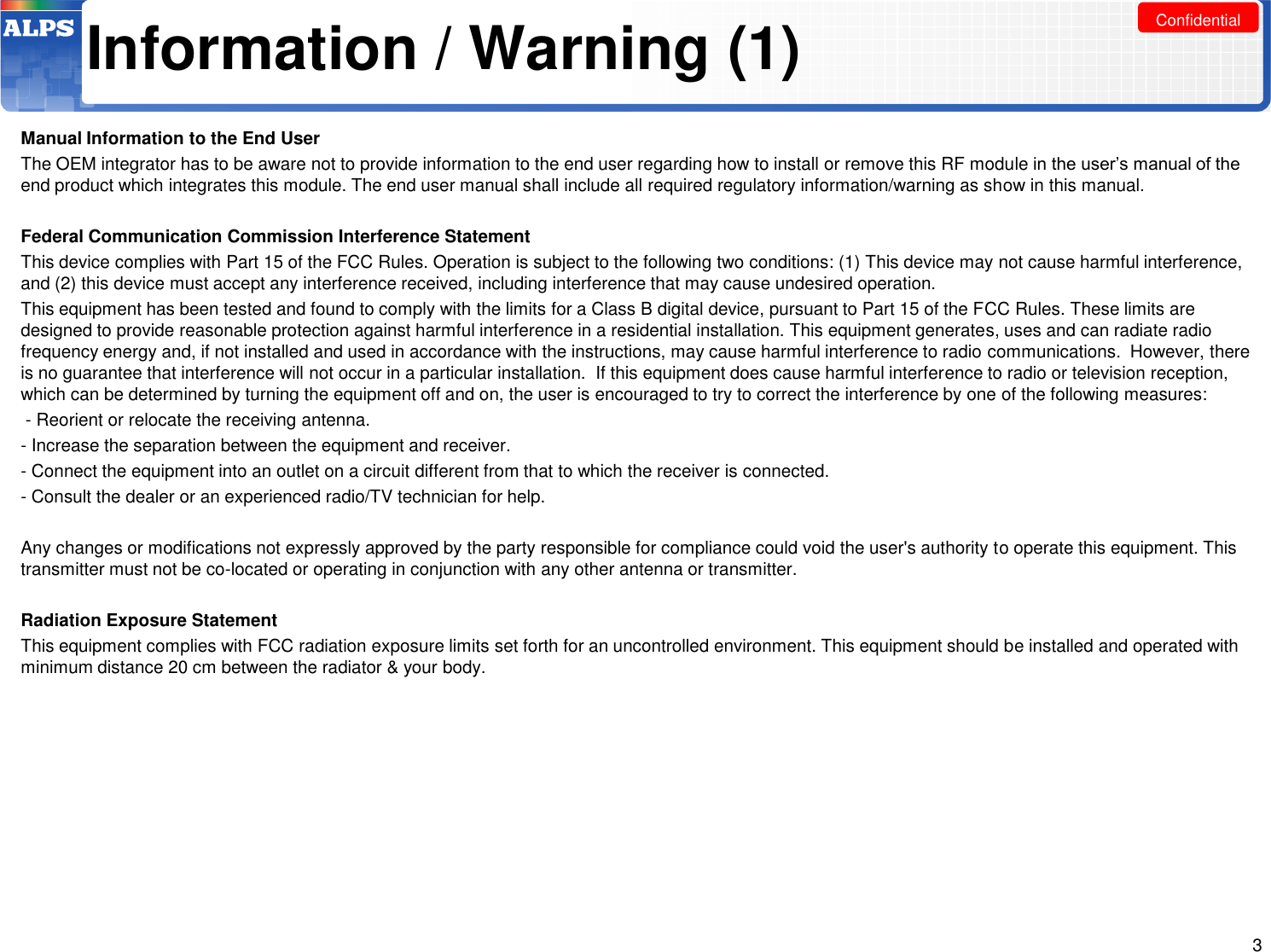 Confidential Information / Warning (1) Manual Information to the End User  The OEM integrator has to be aware not to provide information to the end user regarding how to install or remove this RF module in the user’s manual of the end product which integrates this module. The end user manual shall include all required regulatory information/warning as show in this manual.  Federal Communication Commission Interference Statement  This device complies with Part 15 of the FCC Rules. Operation is subject to the following two conditions: (1) This device may not cause harmful interference, and (2) this device must accept any interference received, including interference that may cause undesired operation.  This equipment has been tested and found to comply with the limits for a Class B digital device, pursuant to Part 15 of the FCC Rules. These limits are designed to provide reasonable protection against harmful interference in a residential installation. This equipment generates, uses and can radiate radio frequency energy and, if not installed and used in accordance with the instructions, may cause harmful interference to radio communications.  However, there is no guarantee that interference will not occur in a particular installation.  If this equipment does cause harmful interference to radio or television reception, which can be determined by turning the equipment off and on, the user is encouraged to try to correct the interference by one of the following measures:  - Reorient or relocate the receiving antenna.  - Increase the separation between the equipment and receiver.  - Connect the equipment into an outlet on a circuit different from that to which the receiver is connected.  - Consult the dealer or an experienced radio/TV technician for help.   Any changes or modifications not expressly approved by the party responsible for compliance could void the user&apos;s authority to operate this equipment. This transmitter must not be co-located or operating in conjunction with any other antenna or transmitter.  Radiation Exposure Statement This equipment complies with FCC radiation exposure limits set forth for an uncontrolled environment. This equipment should be installed and operated with minimum distance 20 cm between the radiator &amp; your body. 3 