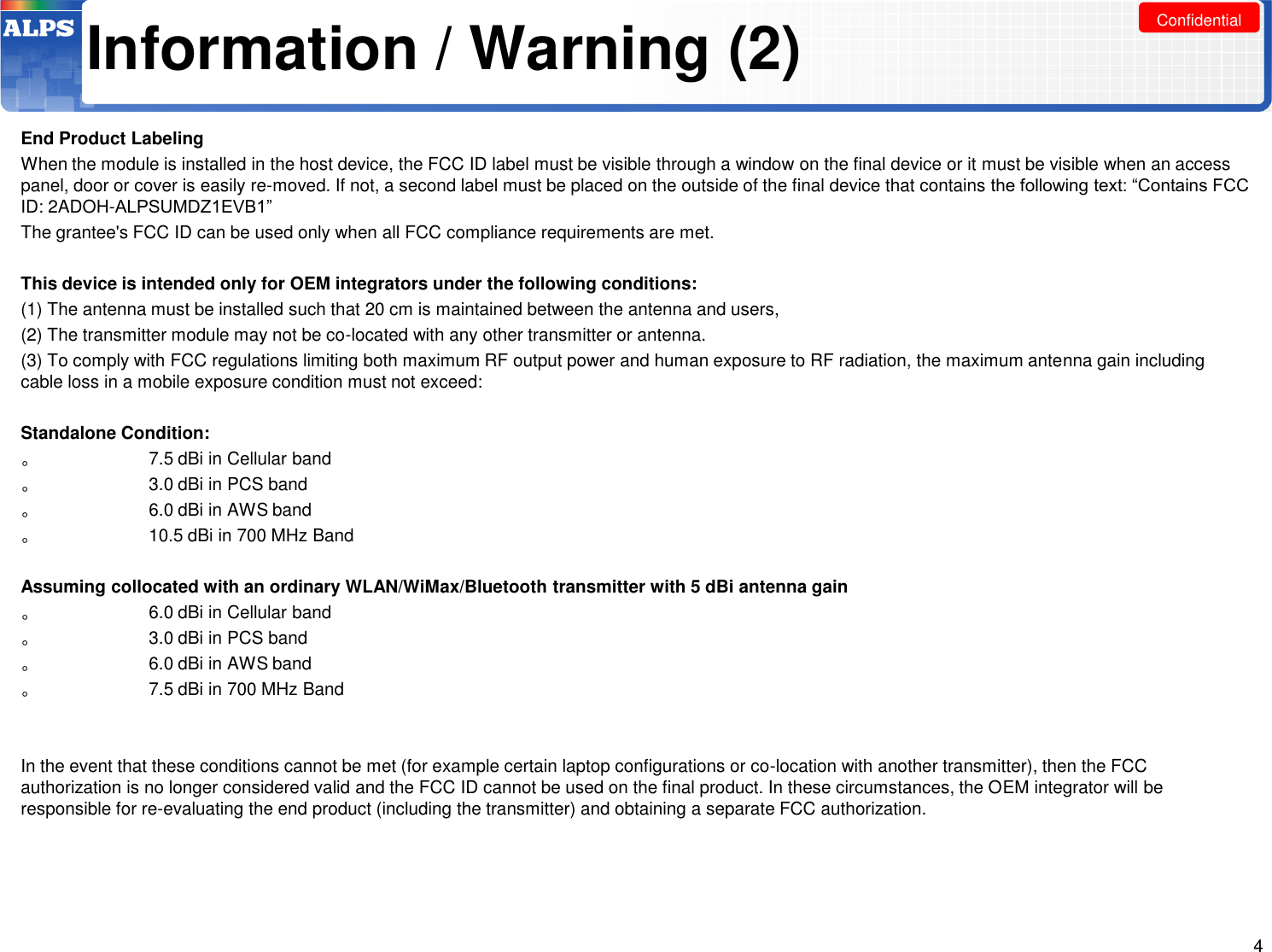 Confidential Information / Warning (2) End Product Labeling When the module is installed in the host device, the FCC ID label must be visible through a window on the final device or it must be visible when an access panel, door or cover is easily re-moved. If not, a second label must be placed on the outside of the final device that contains the following text: “Contains FCC ID: 2ADOH-ALPSUMDZ1EVB1”  The grantee&apos;s FCC ID can be used only when all FCC compliance requirements are met.    This device is intended only for OEM integrators under the following conditions: (1) The antenna must be installed such that 20 cm is maintained between the antenna and users,   (2) The transmitter module may not be co-located with any other transmitter or antenna. (3) To comply with FCC regulations limiting both maximum RF output power and human exposure to RF radiation, the maximum antenna gain including cable loss in a mobile exposure condition must not exceed:  Standalone Condition: 。  7.5 dBi in Cellular band 。  3.0 dBi in PCS band 。  6.0 dBi in AWS band 。  10.5 dBi in 700 MHz Band   Assuming collocated with an ordinary WLAN/WiMax/Bluetooth transmitter with 5 dBi antenna gain 。  6.0 dBi in Cellular band 。  3.0 dBi in PCS band 。  6.0 dBi in AWS band 。  7.5 dBi in 700 MHz Band    In the event that these conditions cannot be met (for example certain laptop configurations or co-location with another transmitter), then the FCC authorization is no longer considered valid and the FCC ID cannot be used on the final product. In these circumstances, the OEM integrator will be responsible for re-evaluating the end product (including the transmitter) and obtaining a separate FCC authorization.     4 