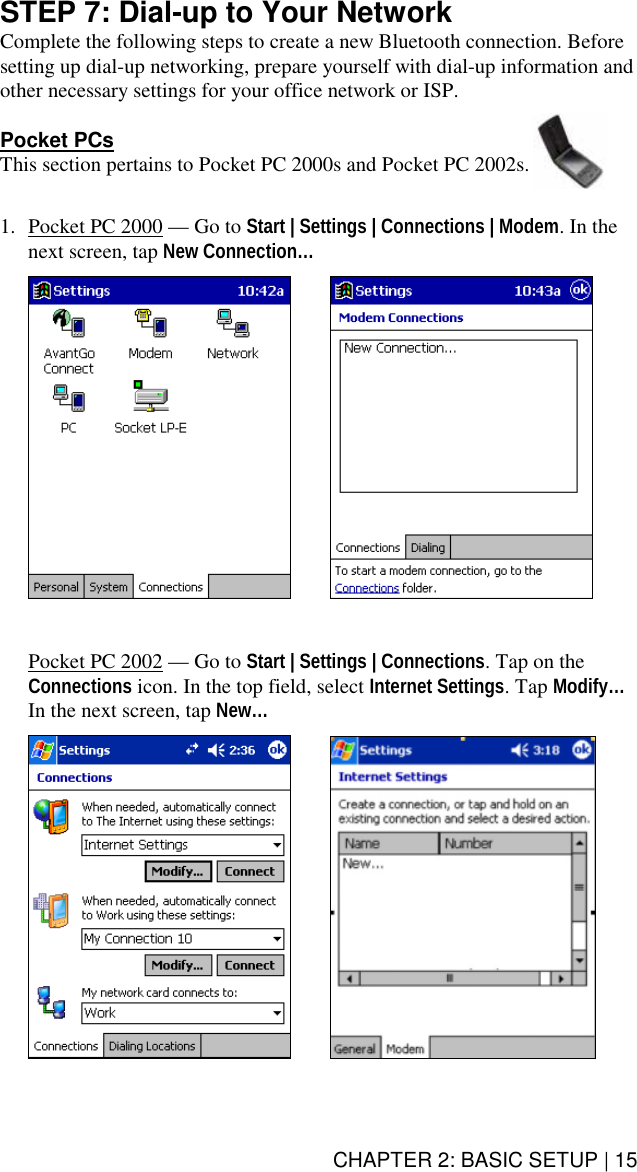 CHAPTER 2: BASIC SETUP | 15 STEP 7: Dial-up to Your Network Complete the following steps to create a new Bluetooth connection. Before setting up dial-up networking, prepare yourself with dial-up information and other necessary settings for your office network or ISP.    Pocket PCs This section pertains to Pocket PC 2000s and Pocket PC 2002s.    1.  Pocket PC 2000 — Go to Start | Settings | Connections | Modem. In the next screen, tap New Connection…          Pocket PC 2002 — Go to Start | Settings | Connections. Tap on the Connections icon. In the top field, select Internet Settings. Tap Modify… In the next screen, tap New…        