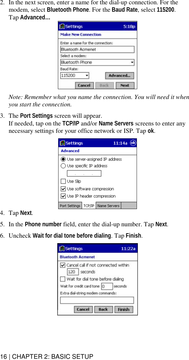 16 | CHAPTER 2: BASIC SETUP  2.  In the next screen, enter a name for the dial-up connection. For the modem, select Bluetooth Phone. For the Baud Rate, select 115200.   Tap Advanced…     Note: Remember what you name the connection. You will need it when you start the connection.  3. The Port Settings screen will appear.  If needed, tap on the TCP/IP and/or Name Servers screens to enter any necessary settings for your office network or ISP. Tap ok.    4. Tap Next.  5. In the Phone number field, enter the dial-up number. Tap Next.  6. Uncheck Wait for dial tone before dialing. Tap Finish.   