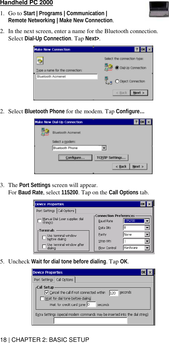 18 | CHAPTER 2: BASIC SETUP  Handheld PC 2000  1. Go to Start | Programs | Communication |  Remote Networking | Make New Connection.   2.  In the next screen, enter a name for the Bluetooth connection.  Select Dial-Up Connection. Tap Next&gt;.     2. Select Bluetooth Phone for the modem. Tap Configure…     3. The Port Settings screen will appear.  For Baud Rate, select 115200. Tap on the Call Options tab.     5. Uncheck Wait for dial tone before dialing. Tap OK.   