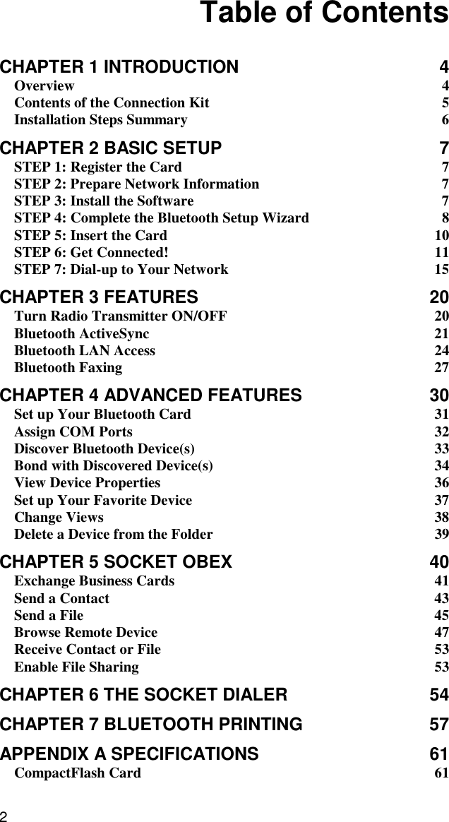 2   Table of Contents  CHAPTER 1 INTRODUCTION  4 Overview 4 Contents of the Connection Kit  5 Installation Steps Summary  6 CHAPTER 2 BASIC SETUP  7 STEP 1: Register the Card  7 STEP 2: Prepare Network Information  7 STEP 3: Install the Software  7 STEP 4: Complete the Bluetooth Setup Wizard  8 STEP 5: Insert the Card  10 STEP 6: Get Connected!  11 STEP 7: Dial-up to Your Network  15 CHAPTER 3 FEATURES  20 Turn Radio Transmitter ON/OFF  20 Bluetooth ActiveSync  21 Bluetooth LAN Access  24 Bluetooth Faxing  27 CHAPTER 4 ADVANCED FEATURES  30 Set up Your Bluetooth Card  31 Assign COM Ports  32 Discover Bluetooth Device(s)  33 Bond with Discovered Device(s)  34 View Device Properties  36 Set up Your Favorite Device  37 Change Views  38 Delete a Device from the Folder  39 CHAPTER 5 SOCKET OBEX  40 Exchange Business Cards  41 Send a Contact  43 Send a File  45 Browse Remote Device  47 Receive Contact or File  53 Enable File Sharing  53 CHAPTER 6 THE SOCKET DIALER  54 CHAPTER 7 BLUETOOTH PRINTING  57 APPENDIX A SPECIFICATIONS  61 CompactFlash Card  61 