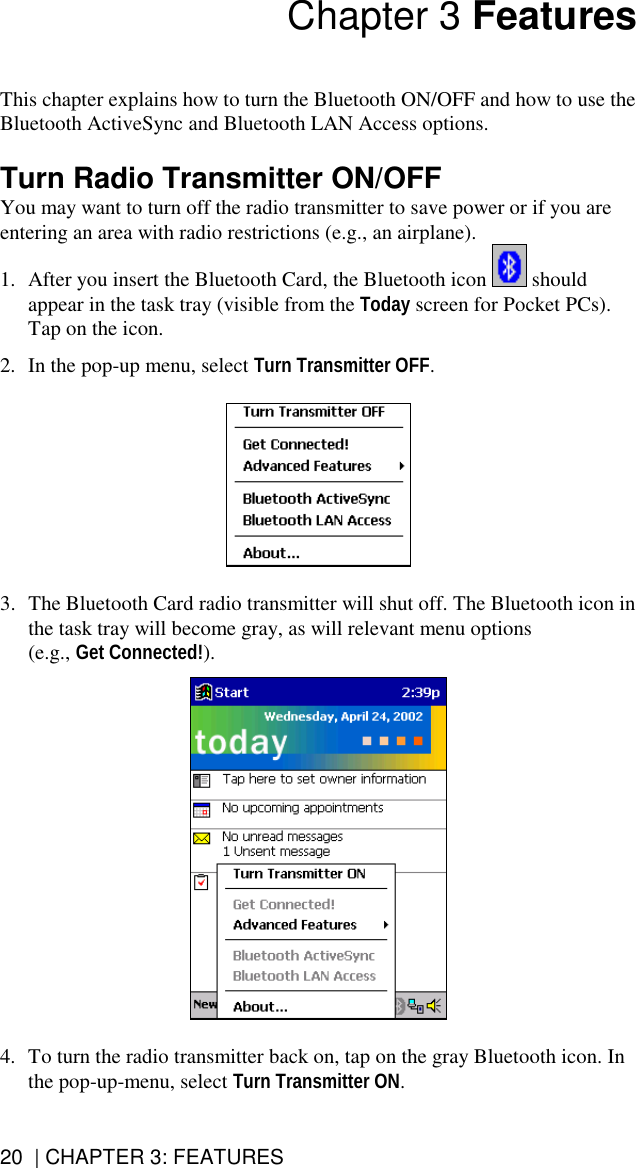 20  | CHAPTER 3: FEATURES Chapter 3 Features   This chapter explains how to turn the Bluetooth ON/OFF and how to use the Bluetooth ActiveSync and Bluetooth LAN Access options.  Turn Radio Transmitter ON/OFF You may want to turn off the radio transmitter to save power or if you are entering an area with radio restrictions (e.g., an airplane). 1.  After you insert the Bluetooth Card, the Bluetooth icon   should appear in the task tray (visible from the Today screen for Pocket PCs). Tap on the icon.  2.  In the pop-up menu, select Turn Transmitter OFF.     3.  The Bluetooth Card radio transmitter will shut off. The Bluetooth icon in the task tray will become gray, as will relevant menu options (e.g., Get Connected!).      4.  To turn the radio transmitter back on, tap on the gray Bluetooth icon. In the pop-up-menu, select Turn Transmitter ON.  