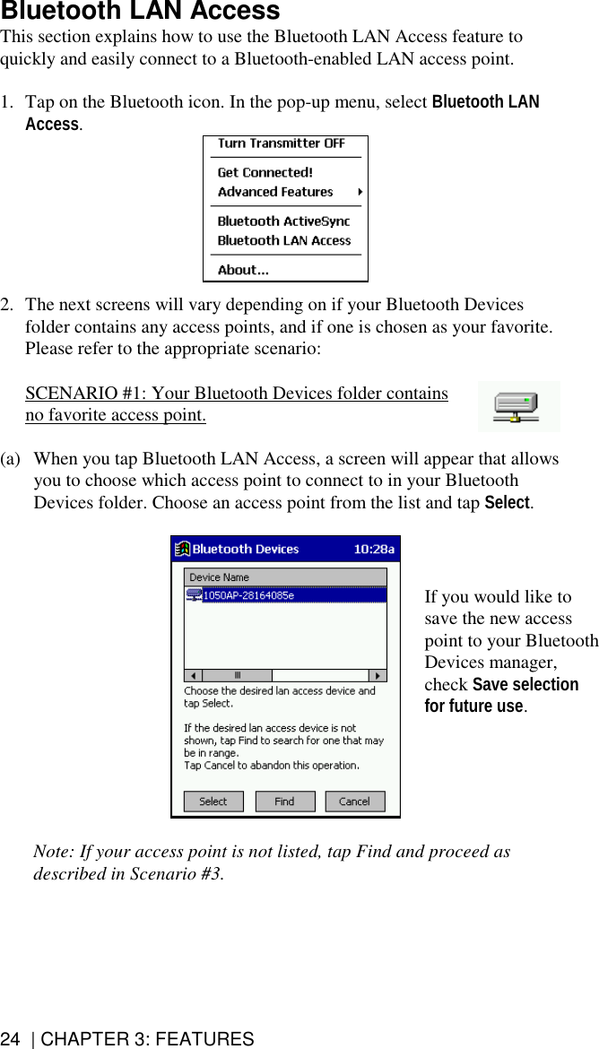 24  | CHAPTER 3: FEATURES Bluetooth LAN Access This section explains how to use the Bluetooth LAN Access feature to quickly and easily connect to a Bluetooth-enabled LAN access point.  1.  Tap on the Bluetooth icon. In the pop-up menu, select Bluetooth LAN Access.   2.  The next screens will vary depending on if your Bluetooth Devices folder contains any access points, and if one is chosen as your favorite. Please refer to the appropriate scenario:   SCENARIO #1: Your Bluetooth Devices folder contains no favorite access point.  (a)  When you tap Bluetooth LAN Access, a screen will appear that allows you to choose which access point to connect to in your Bluetooth Devices folder. Choose an access point from the list and tap Select.     Note: If your access point is not listed, tap Find and proceed as described in Scenario #3.  If you would like to save the new access point to your Bluetooth Devices manager, check Save selection for future use.  