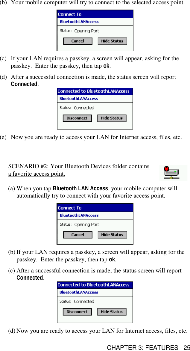 CHAPTER 3: FEATURES | 25 (b)  Your mobile computer will try to connect to the selected access point.    (c)  If your LAN requires a passkey, a screen will appear, asking for the passkey.  Enter the passkey, then tap ok.  (d)  After a successful connection is made, the status screen will report Connected.   (e)  Now you are ready to access your LAN for Internet access, files, etc.    SCENARIO #2: Your Bluetooth Devices folder contains a favorite access point.  (a) When you tap Bluetooth LAN Access, your mobile computer will automatically try to connect with your favorite access point.    (b) If your LAN requires a passkey, a screen will appear, asking for the passkey.  Enter the passkey, then tap ok.  (c) After a successful connection is made, the status screen will report Connected.   (d) Now you are ready to access your LAN for Internet access, files, etc. 