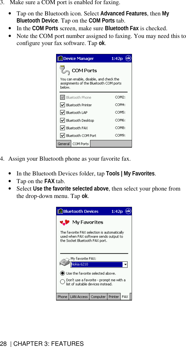 28  | CHAPTER 3: FEATURES 3.   Make sure a COM port is enabled for faxing.   •  Tap on the Bluetooth icon. Select Advanced Features, then My Bluetooth Device. Tap on the COM Ports tab.  •  In the COM Ports screen, make sure Bluetooth Fax is checked.  •  Note the COM port number assigned to faxing. You may need this to configure your fax software. Tap ok.     4.  Assign your Bluetooth phone as your favorite fax.  •  In the Bluetooth Devices folder, tap Tools | My Favorites. •  Tap on the FAX tab. •  Select Use the favorite selected above, then select your phone from the drop-down menu. Tap ok.    